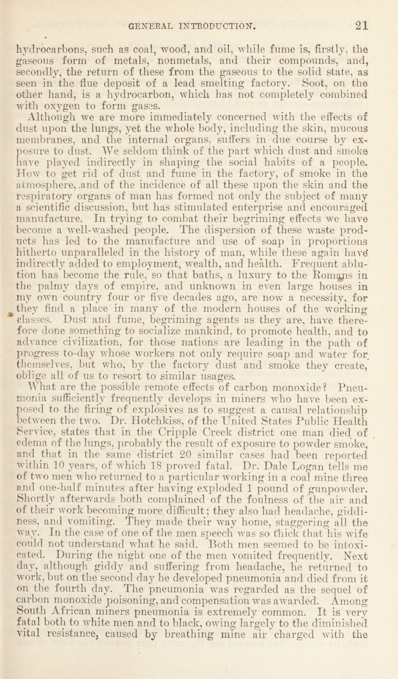 li^^drocarbons, such as coal, wood, and oil, while fume is, firstly, the gaseous form of metals, nonmetals, and their compounds, and, secondly, the return of these from the gaseous to the solid state, as seen in the flue deposit of a lead smelting factory. Soot, on the other hand, is a hydrocarbon, which has not completely combined with oxj^gen to form gases. Although we are more immediately concerned with the effects of dust upon the lungs, yet the whole body, including the skin, mucous membranes, and the internal organs, suffers in due course by ex¬ posure to dust. We seldom think of the part which dust and smoke have played indirectly in shaping the social habits of a people. How to get rid of dust and fume in the factory, of smoke in the atmosphere, ,and of the incidence of all these upon the skin and the respiratory organs of man has formed not only the subject of many a scientific discussion, but has stimulated enterprise and encouraged manufacture. In trying to combat their begriming effects we have become a well-washed people. The dispersion of these waste prod¬ ucts has led to the manufacture and use of soap in proportions hitherto unparalleled in the history of man, while these again have' indirectly added to employment, wealth, and health. Frequent ablu¬ tion has become the rule, so that baths, a luxury to the Eom^^s in the palmy days of empire, and unknoAvn in even large houses in my own country four or fiA^e decades ago, are now a necessity, for ^ they find a place in many of the modern houses of the Avorldng classes. Dust and fume, begriming agents as they are, haA^e there¬ fore done something to socialize mankind, to promote health, and to advance ciAulization, for those nations are leading in the path of progress to-day whose Avorkers not only require soap and Avater for themselves, but who, by the factory dust and smoke they create, oblige all of us to resort to similar usages. What are the possible remote effects of carbon monoxide? Pneu¬ monia sufficiently frequently develops in miners who have been ex¬ posed to the firing of explosiA^es as to suggest a causal relationship betAA^een the tAvo. Dr. Hotchkiss, of the United States Public Plealth Service, states that in the Cripple Creek district one man died of edema of the lungs, probably the result of exposure to powder smoke, and that in the same district 20 similar cases had been reported Avithin 10 years, of Avhich 18 proved fatal. Dr. Dale Logan tells me of tAvo men Avho returned to a particular working in a coal mine three and one-half minutes after having exploded 1 pound of gunpoAvder. Shortly afterAvards both complained of the foulness of the air and of their Avork becoming more difficult; they also had headache, giddi¬ ness, and Ammiting. Thej^ made their way home, staggering all the way. In the case of one of the men speech Avas so thick that his wife could not understand Avhat he said. Both men seemed to be intoxi¬ cated. During the night one of the men vomited frequently. Next day, although giddy and suffering from headache, he returned to work, but on the second da}^ he developed pneumonia and died from it on the fourth day. The pneumonia was regarded as the sequel of carbon monoxide poisoning, and compensation was awarded. Among South African miners pneumonia is extremely common. It is A^ery fatal both to white men and to black, OAving largely to the diminished vital resistance, caused by breathing mine air charged Avith the