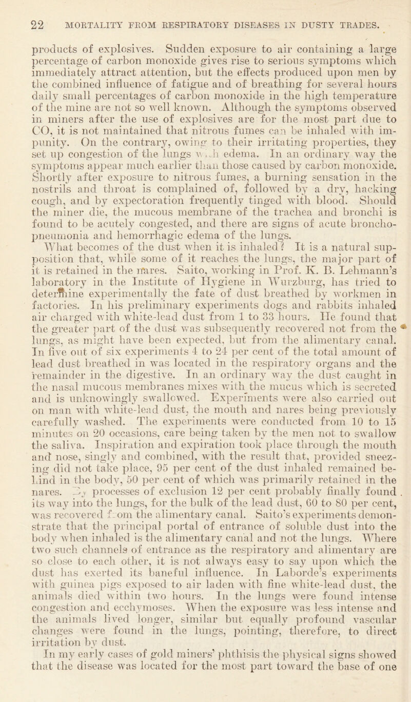 products of explosives. Sudden exposure to air containing a large percentage of carbon monoxide gives rise to serious symptoms which immediately attract attention, but the elTects produced upon men by the combined influence of fatigue and of breathing for several hours daily small percentages of carbon monoxide in the high temperature of the mine are not so well known. Although the symptoms observed in miners after the use of explosives are for the most part due to CO, it is not maintained that nitrous fumes can be inhaled with im¬ punity. On the contrary, owing to their irritating properties, they set up congestion of the lungs v, .Ji edema. In an ordinary Vvay the symptoms appear much earlier than those caused by carbon monoxide. Shortly after exposure to nitrous fumes, a burning sensation in the nostrils and throat is complained of, followed by a dry, hacking cough, and by expectoration frequently tinged with blood. Should the miner die, the mucous membrane of the trachea and bronchi is found to be acutely congested, and there are signs of acute broncho¬ pneumonia and hemorrhagic edema of the lungs. What becomes of the dust when it is inhaled ? It is a natural sup¬ position that, while some of it reaches the lungs, the major part of it is retained in the itares. Saito, wmrking in Prof. K. B. Lehmann’s laboratory in the Institute of Hygiene in Wurzburg, has tried to deterftiine experimentally the fate of dust breathed by workmen in factories. In his preliminary experiments dogs and rabbits inhaled air charged with white-lead dust from 1 to 33 hours. He found that the greater part of the dust was subsequently recovered not from the lungs, as might have been expected, but from the alimentary canal. In five out of six experiments 4 to 24 per cent of the total amount of lead dust breathed in w^as located in the respiratory organs and the remainder in the digestive. In an ordinary way the dust caught in the nasal mucous membranes mixes vuth^the mucus which is secreted and is unknowingly swallowed. Experiments v-ere also carried out on man Avith white-lead dust, the mouth and nares being previously carefully washed. The experiments w^ere conducted from 10 to 15 minutes on 20 occasions, care being taken by the men not to SAvalloAV the saliva. Inspiration and expiration took place through the mouth and nose, singly and combined, with the result that, provided sneez¬ ing did not take place, 95 per cent of the dust inhaled remained be¬ hind in the body, 50 per cent of which Avas primarih^ retained in the nares. E.y processes of exclusion 12 per cent probably finally found its Avay into the lungs, for the bulk of the lead dust, GO to 80 per cent, Avas recovered from the alimentary canal. Saito’s experiments demon¬ strate that the principal portal of entrance of soluble dust into the body Avhen inhaled is the alimentary canal and not the lungs. Where two such cliannels of entrance as the respiratory and alimentary are so close to each other, it is not always easy to say iqion Avhich the dust has exerted its baneful influence. In Laborde’s experiments Avith guinea pigs exposed to air laden Avith fine Avhite-lead dust, the animals died Avithin tAvo hours. In the lungs Avere found intense congestion and ecchymoses. When the exposure Avas less intense and the animals lived longer, similar but equally profound vascular changes v/ere found in the lungs, pointing, therefore, to direct irritation by dust. In m}^ early cases of gold miners’ phthisis the physical signs showed that the disease Avas located for the most part toAvard the base of one