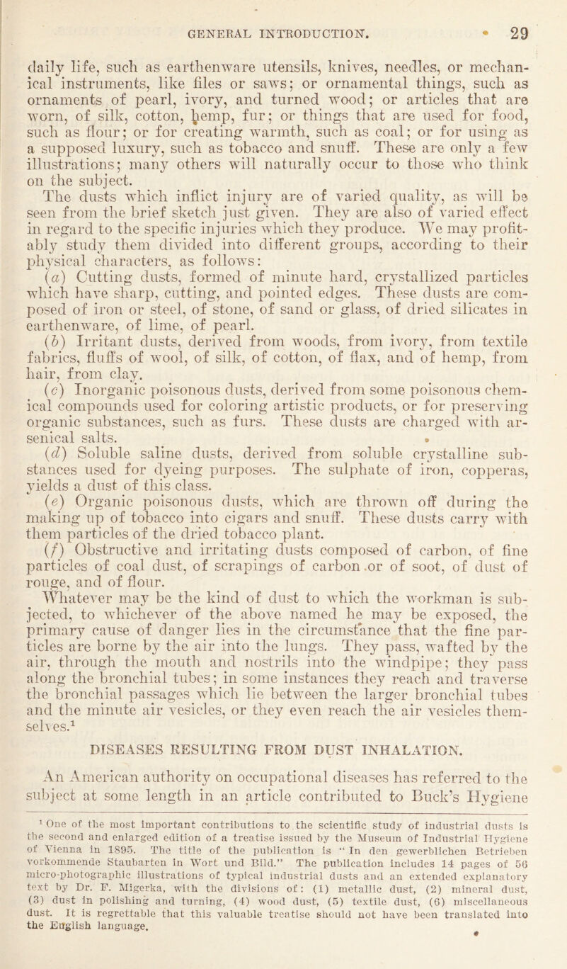 daily life, such as earthenware utensils, knives, needles, or mechan¬ ical instruments, like files or saws; or ornamental things, such as ornaments of pearl, ivory, and turned wood; or articles that are worn, of silk, cotton, l^emp, fur; or things that are used for food, such as flour; or for creating warmth, such as coal; or for using as a supposed luxury, such as tobacco and snuff. These are only a few illustrations; many others will naturally occur to those who think on the subject. The dusts which inflict injury are of varied quality, as will be seen from the brief sketch just given. They are also of varied effect in regard to the specific injuries which they produce. We may profit¬ ably study them divided into different groups, according to their physical characters, as follows: («) Cutting dusts, formed of minute hard, crystallized particles which have sharp, cutting, and pointed edges. These dusts are com¬ posed of iron or steel, of stone, of sand or glass, of dried silicates in earthenware, of lime, of pearl. (h) Irritant dusts, derived from woods, from ivory, from textile fabrics, fluffs of wool, of silk, of cotton, of flax, and of hemp, from hair, from clay. (c) Inorganic poisonous dusts, derived from some poisonous chem¬ ical compounds used for coloring artistic products, or for preserving organic substances, such as furs. These dusts are charged with ar¬ senical salts. • {d) Soluble saline dusts, derived from soluble crystalline sub¬ stances used for dyeing purposes. The sulphate of iron, copperas, yields a dust of this class. (e) Organic poisonous dusts, which are thrown off during the making up of tobacco into cigars and snuff. These dusts carry with them particles of the dried tobacco plant. (/) Obstructive and irritating dusts composed of carbon, of fine particles of coal dust, of scrapings of carbon .or of soot, of dust of rouge, and of flour. Whatever may be the kind of dust to which the workman is sub¬ jected, to whichever of the above named he may be exposed, the primary cause of danger lies in the circumstance that the fine par¬ ticles are borne by the air into the lungs. They pass, wafted by the air, through the mouth and nostrils into the windpipe; they pass along the bronchial tubes; in some instances they reach and traverse the l)ronchial passages which lie between the larger bronchial tubes and the minute air vesicles, or they even reach the air vesicles them- seh es.^ DISEASES RESULTING FROM DUST INHALATION. An American authority on occupational diseases has referred to the subject at some length in an article contributed to Buck’s Hygiene 1 One of the most important contributions to the scientific study of industrial dusts is the second and enlarged edition of a treatise issued by the Museum of Industrial Hygiene of Vienna in 1895. The title of the publication is “ In den gewerblichen Betrieben vorkommende Staubarten in Wort und Bild.” The publication includes 14 pages of 56 micro-photographic illustrations of typical industrial dusts and an extended explanatory text by Dr. F. Migerka, with the divisions of: (1) metallic dust, (2) mineral dust, (3) dust in polishing and turning, (4) wood dust, (5) textile dust, (6) miscellaneous dust. It is regrettable that this valuable treatise should not have been translated into the English language. 0