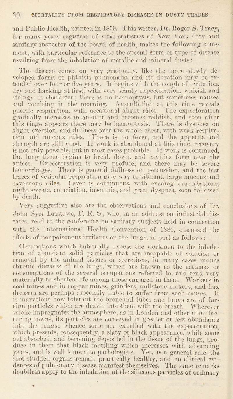 and Public Health, printed in 1879. This writer, Dr. Koger S. Tracy, for many years registrar of vital statistics of New York City and sanitary inspector of the board of health, makes the following state¬ ment, with particular reference to the special form or type of disease resulting from the inhalation of metallic and mineral dusts: The disease comes on very gradually, like the more slowly de¬ veloped forms of phthisis pulmonalis, and its duration may be ex¬ tended over four or five years. It begins with the cough of irritation, dry and hacking at first, with very scanty expectoration, whitish and stringy in character; there is no haemoptysis, but sometimes nausea and vomiting in the morning. Auscultation at this time reveals puerile respiration, with occasional slight rales. The expectoration gradually increases in amount and becomes reddish, and soon after this tinge appears there may be hsemoptysis. There is dyspnea on slight exertion, and dullness over the whole chest, with weak respira¬ tion and mucous rales. 'There is no fever, and the appetite and strength are still good. If work is abandoned at this time, recovery is not only possible, but in most cases probable. If work is continued, the lung tissue begins to break down, and cavities form near the apices. Expectoration is very profuse, and there may be severe hemorrhages. There is general clullness on percussion, and the last traces of vesicular respiration give way to sibilant, large mucous and cavernous rales. Fever is continuous, with evening exacerbations, night sw^eats, em.aciation, insomnia, and great dyspnea, soon followed by death. Very suggestive also are the observations and conclusions of Dr. John Syer Bristowe, F. E. S., who, in an address on industrial dis¬ eases, read at the conference on sanitary subjects held in connection with the International Health Convention of 1881, discussed the effects of nonpoisonous irritants on the lungs, in part as follows: Occupations which habitually expose the workmen to the inhala¬ tion of abundant solid particles that are incapable of solution or removal by the animal tissues or secretions, in many cases induce chronic diseases of the lungs/which are known as the asthmas or consumptions of the several occupations referred to, and tend very materially to shorten life among those engaged in them. Workers in coal mines and in copper mines, grinders, millstone makers, and flax dressers are perhaps especially liable to suffer from such causes. It is marvelous how tolerant the bronchial tubes and lungs are of for¬ eign particles which are drawn into them with the breath. Wherever smoke impregnates the atmosphere, as in London and other manufac¬ turing towns, its particles are conveyed in greater or less abundance into the lungs; whence some are expelled with the expectoration, which presents, consequently, a slaty or black appeaiTmce, while some get absorbed, and becoming deposited in the tissue of the lungs, pro¬ duce in them that black mottling which increases with advancing years, and is well knoAvn to pathologists. Yet, as a general rule, the soot-studded organs remain practically healthy, and no clinical evi¬ dences of pulmonary disease manifest themselves. The same remarks doubtless apply to the inhalation of the siliceous particles of ordinary