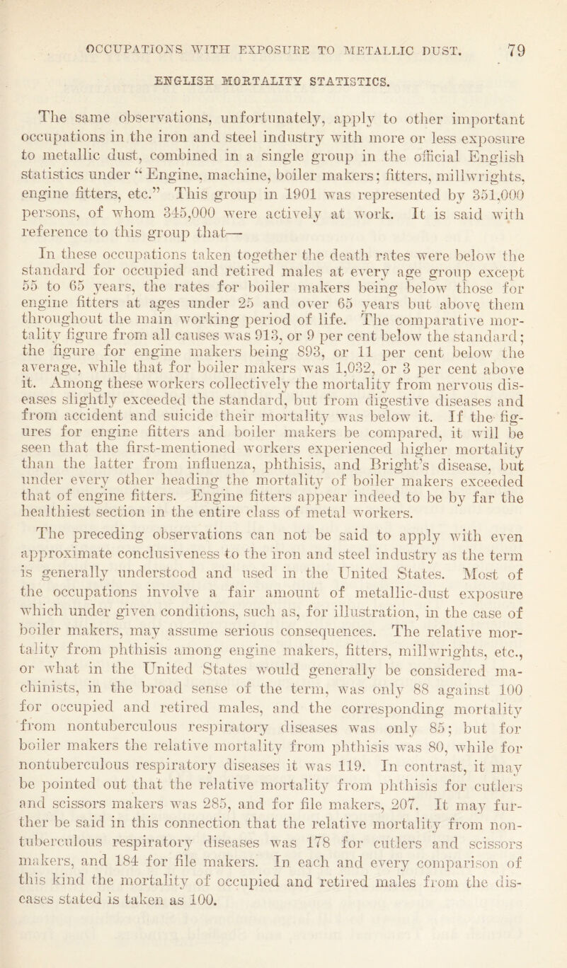 ENGLISH MORTALITY STATISTICS. The same observations, unfortunately, apply to other important occupations in the iron and steel industry with more or less exposure to metallic dust, combined in a single group in the official English statistics under “ Engine, machine, boiler makers; fitters, millwrights, engine fitters, etc.” This group in 1901 was represented by 351,000 persons, of whom 345,000 were active!} at work. It is said with reference to this group that— In these occupations taken together the death rates were below the standard for occupied and retired males at every age group except 55 to 65 years, the rates for boiler makers being below those for engine fitters at ages under 25 and over 65 years but abovQ them throughout the main working period of life. The comparative mor¬ tality figure from all causes was 913, or 9 per cent below the standard; the figure for engine makers being 893, or 11 per cent below the average, while that for boiler makers was 1,032, or 3 per cent above it. Among these workers collectively the mortality from nervous dis¬ eases slightly exceeded the standard, but from digestive diseases and from accident and suicide their mortality was below it. If the fig¬ ures for engine fitters and boiler makers be compared, it will be seen that the first-mentioned workers experienced higher mortality than the latter from influenza, phthisis, and Brighfis disease, but under every other heading the mortality of boiler makers exceeded that of engine fitters. Engine fitters appear indeed to be by far the healthiest section in the entire class of metal workers. The preceding observations can not be said to apply v/ith even approximate conclusiveness to the iron and steel industry as the term is generally understood and used in the United States. Most of the occupations involve a fair amount of metallic-dust exposure which under given conditions, such as, for illustration, in the case of boiler makers, may assume serious consequences. The relative mor¬ tality from phthisis among engine makers, fitters, millwrights, etc., ov what in the United States vmuld generally be considered ma¬ chinists, in the broad sense of the term, was only 88 against 100 for occupied and retired males, and the corresponding mortality from nontuberculous respiratory diseases was only 85; but for boiler makers the relative mortality from jflithisis was 80, while for nontuberculous respiratory diseases it was 119. In contrast, it may be pointed out that the relative mortality from phthisis for cutlers and scissors makers was 285, and for file makers, 207. It may fur¬ ther be said in this connection that the relative mortality from non- tuberculous respiratory diseases was 178 for cutlers and scissors makers, and 184 for file makers. In each and eveiy comparison of this kind the mortality of occupied and retired males from the dis¬ eases stated is taken as 100.