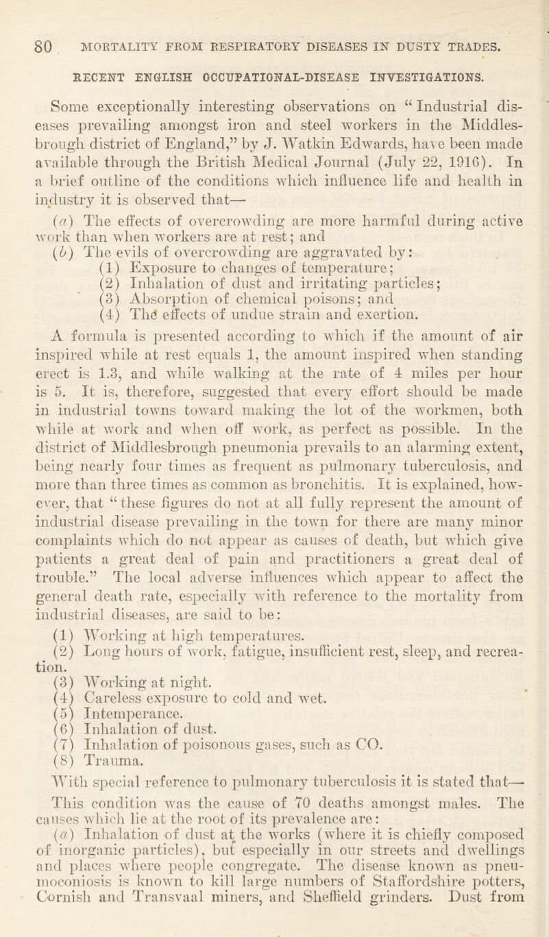 RECENT ENGLISH OCCUPATIONAL-DISEASE INVESTIGATIONS. Some exceptionally interesting observations on “ Industrial dis¬ eases prevailing amongst iron and steel workers in the Middles¬ brough district of England,” by J. Watkin Edwards, have been made available through the British Medical Journal (July 22, 1916). In a brief outline of the conditions which influence life and health in industry it is observed that— (u) The effects of overcrowding are more harmful during active \vork than when workers are at rest; and {u) The evils of overcrowding are aggravated by: (1) Exposure to changes of temperature; (2) Inhalation of dust and irritating particles; (3) Absorption of chemical poisons; and (4) Th^‘ effects of undue strain and exertion. A formula is presented according to which if the amount of air inspired while at rest equals 1, the amount inspired when standing erect is 1.3, and while walking at the rate of 4 miles per hour is 5. It is, therefore, suggested that ever}? effort should be made in industrial towns tov/ard making the lot of the workmen, both while at work and when off work, as perfect as possible. In the district of Middlesbrough pneumonia prevails to an alarming extent, being nearly four times as frequent as pulmonaiy tuberculosis, and more than three times as common as bronchitis. It is explained, how¬ ever, that ‘‘ these figures do not at all fully represent the amount of industrial disease prevailing in the town for there are many minor complaints which do not appear as causes of death, but which give patients a great deal of pain and practitioners a great deal of trouble.” The local adverse influences which appear to affect the general death rate, especially with reference to the mortality from industrial diseases, are said to be: (1) Working at high temperatures. (2) Long hours of work, fatigue, insufficient rest, sleep, and recrea¬ tion. (3) Working at night. (4) Careless exposure to cold and wet. (5) Intemperance. (6) Inhalation of dust. (7) Inhalation of poisonous gases, such as CO. (8) Trauma. With special reference to pulmonary tuberculosis it is stated that— This condition Avas the cause of 70 deaths amongst males. The causes Avhich lie at the root of its prevalence are: (u) Inhalation of dust at the works (AAdiere it is chiefly composed of inorganic particles), but especially in our streets and dAvellings and places where people congregate. The disease knoAvn as pneu¬ moconiosis is known to kill large numbers of Staffordshire potters, Cornish and Transvaal miners, and Sheffield grinders. Dust from