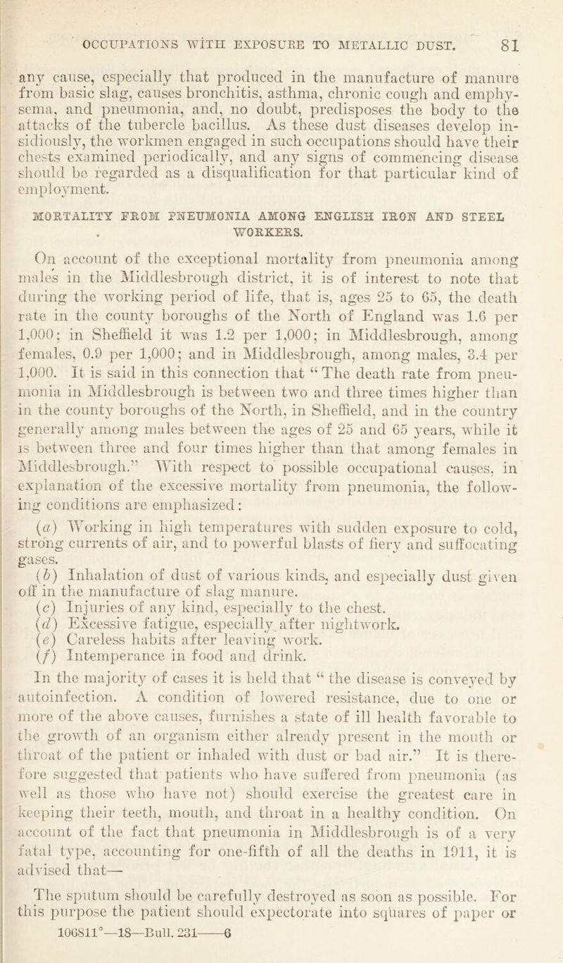 any cause, especially that produced in the manufacture of manure from basic slag, causes bronchitis, asthma, chronic cough and emphy- I sema, and pneumonia, and, no doubt, predisposes the body to the I attacks of the tubercle bacillus. As these dust diseases develop in- i sidiously, the workmen engaged in such occupations should have their chests examined periodical!}^, and any signs of commencing disease should be regarded as a disqualification for that particular kind of employment. MORTALITY FEOM PNEUMONIA AMONG ENGLISH lEON AND STEEL WOEKEES. On account of the exceptional mortality from pneumonia among males in the Middlesbrough district, it is of interest to note that during the working period of life, that is, ages 25 to 05, the death rate in the county boroughs of the North of England was 1.6 per 1,000; in Sheffield it was 1.2 per 1,000; in Middlesbrough, among females, 0.9 per 1,000; and in Middlesbrough, among males, 3.4 per 1,000. It is said in this connection that The death rate from pneu¬ monia in Middlesbrough is between two and three times higher than in the county boroughs of the North, in Sheffield, and in the country generally among males between the ages of 25 and 65 years, while it IS between three and four times higher than that among females in jSIiddlesbrough.” With res^iect to possible occupational causes, in explanation of the excessive mortality from pneumonia, the follow¬ ing conditions are emphasized: {a) lYorking in high temperatures with sudden exposure to cold, strong currents of air, and to powerful blasts of fiery and suffocating gases. i h) Inhalation of dust of various kinds, and especially dust given off in the manufacture of slag manure. {c) Injuries of any kind, especially to the chest. {cl) Excessive fatigue, especially^ after nightwork. {e) Careless habits after leaving work. {/) Intemperance in food and drink. In the majority of cases it is held that “ the disease is conveyed by autoinfection. xV condition of lowered resistance, due to one or more of the above causes, furnishes a state of ill health favorable to the growth of an organism either already present in the mouth or throat of the patient or inhaled with dust or bad air.” It is there¬ fore suggested that patients who have suffered from pneumonia (as well as those who have not) should exercise the greatest care in keeping their teeth, mouth, and throat in a healthy condition. On account of the fact that pneumonia in Middlesbrough is of a very fatal type, accounting for one-fifth of all the deaths in 1911, it is advised that—- The sputum should be carefully destroyed as soon as possible. For this purpose the patient should expectorate into squares of paper or 10G811°—18—Bull. 231-6