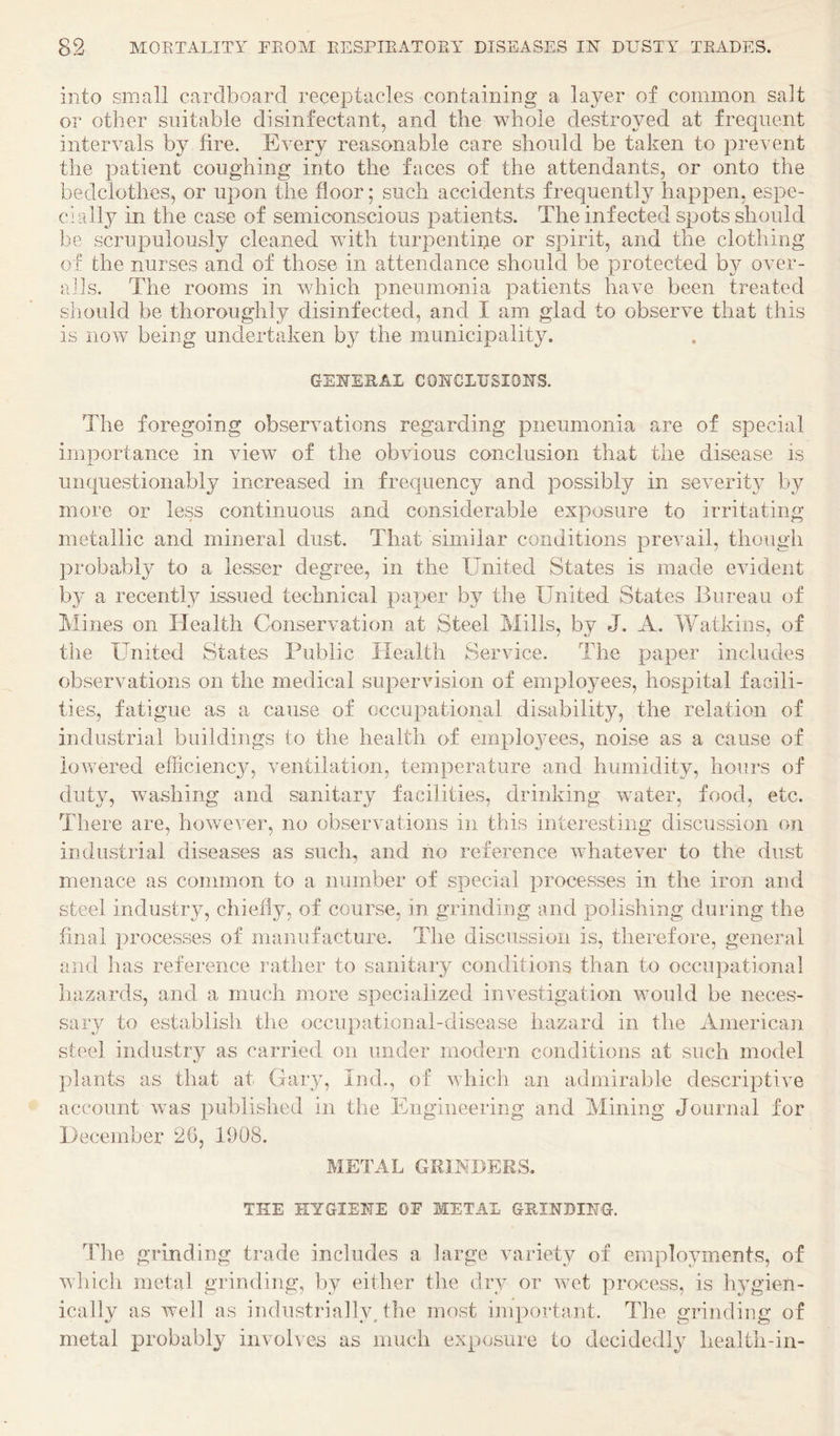 into small cardboard receptacles containing a layer of common salt or other suitable disinfectant, and the whole destroyed at frequent intervals by fire. Every reasonable care should be taken to prevent the patient coughing into the faces of the attendants, or onto the bedclothes, or upon the floor; such accidents frequently happen, espe¬ cially in the case of semiconscious patients. The infected spots should be scrupulously cleaned vdth turpentine or spirit, and the clothing of the nurses and of those in attendance should be protected by over- ads. The rooms in vdiich pneumonia patients have been treated should be thoroughly disinfected, and I am glad to observe that this is now being undertaken by the municipality. GENEEAI CONCLUSIONS. The foregoing observations regarding pneumonia are of special importance in view of the obvious conclusion that the disease is unquestionably increased in frequency and possibly in severitj^ by more or less continuous and considerable exposure to irritating metallic and mineral dust. That similar conditions prevail, though jirobably to a lesser degree, in the United States is made evident by a recently issued technical paper by the United States Bureau of Mines on Health Conservation at Steel Mills, by J. A. Watkins, of the United States Public Health Service. The paper includes observations on the medical supervision of employees, hospital facili¬ ties, fatigue as a cause of occupational disability, the relation of industrial buildings to the health of empioj'ees, noise as a cause of lowered efficiency, ventilation, temperature and humidity, hours of duty, washing and sanitary facilities, drinking water, food, etc. There are, however, no observations in this interesting discussion on industrial diseases as such, and ho reference whatever to the dust menace as common to a number of special processes in the iron and steel industry, chiefly, of course, in grinding and polishing during the final processes of manufacture. The discussion is, therefore, general and has reference rather to saiiitaiy conditions than to occupational hazards, and a much more specialized investigation would be neces¬ sary to establish the occupational-disease hazard in the American steel industry as carried on under modern conditions at such model plants as that at Gary, Ind., of which an admirable descriptive account was published in the Engineering and Mining Journal for December 2G, 1908. METAL GRINDERS. THE HYGIENE OF METAL GRINDING. The grinding trade includes a large variety of employments, of which metal grinding, by either the dry or wet process, is lyg’ien- ically as well as industriallyUhe mOsSt important. The grinding of metal probably involves as much exposure to decidedly healtli-in-