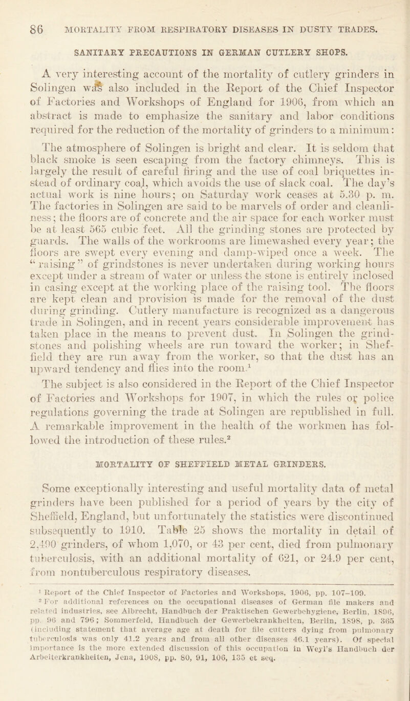 SANITARY PRECAUTIONS IN GERMAN CUTLERY SHOPS. A very interesting account of the mortality of cutlery grinders in Sol ingen wdS also included in the Report of the Chief Inspector of Factories and Workshops of England for 1906, from which an abstract is made to emphasize the sanitary and labor conditions required for the reduction of the mortality of grinders to a minimum: The atmosphere of Solingen is bright and clear. It is seldom that black smoke is seen escaping from the factory chimne3'S. This is largely the result of careful firing and the use of coal briquettes in¬ stead of ordinary coal, which avoids the use of slack coal. The day’s actual work is nine hours; on Saturday work ceases at 5.30 p. m. The factories in Solingen are said to be marvels of order and cleanli¬ ness ; the floors are of concrete and the air space for each worker must be at least 565 cubic feet. All the grinding stones are protected by guards. The walls of the workrooms are limewashed every year; the floors are swept every evening and damp-wiped once a week. The ‘‘ raising ” of grindstones is never undertaken during working hours except under a stream of water or unless the stone is entire!}^ inclosed in casing except at the working place of the raising tool. The floors are kept clean and provision is made for the removal of the dust during grinding. Cutlery manufacture is recognized as a dangerous trade in Solingen, and in recent years considerable improvement has taken place in the means to prevent dust. In Solingen the grind¬ stones and polishing wheels are run toward the worker; in Shef¬ field they are run away from the worker, so that the dust has an upward tendenc}^ and flies into the roonid The subject is also considered in the Report of the Chief Inspector of Factories and Workshops for 1907, in which the rules o;’ police regulations governing the trade at Solingen are republished in frdl. A remarkable improvement in tlie health of the workmen has fol¬ lowed the introduction of these rules.^ MORTALITY OF SHEFFIELD METAL GRINDERS. Some exceptionally interesting and useful mortality data of metal grinders have been published for a period of years b}^ the city of Sheffield, England, but unfortunately the statistics were discontinued subsequently to 1910. Table 25 shows the mortality in detail of 2,190 grinders, of whom 1,070, or 43 per cent, died from pulmonar}^ tuberculosis, with an additional mortality of 621, or 24.9 per cent, from nontuberculous respiratory diseases. 1 Roport of the Chief Inspector of Factories and Workshops, 1906, pp. 107-109. - For additional references on the occupational diseases of German file makers and rehitod indnsiries, see Albrecht, Handbuch der Praktischen Gewerbohygiene, Berlin, 1896, P3). 96 and 796; Sommerfeid, Handbuch der Gewerbekrankheiten, Berlin, 1898, p. 365 (including- statement that average age at death for file cutters dying from pulmonary tuberculosis -was only 41.2 years and from all other diseases 46.1 years). Of special importance is the more extended discussion of this occupatiou in Weyl’s Handbuch der Arbeiterkrankheiten, Jena, 1908, pp. 80, 91, 106, 135 et set^.