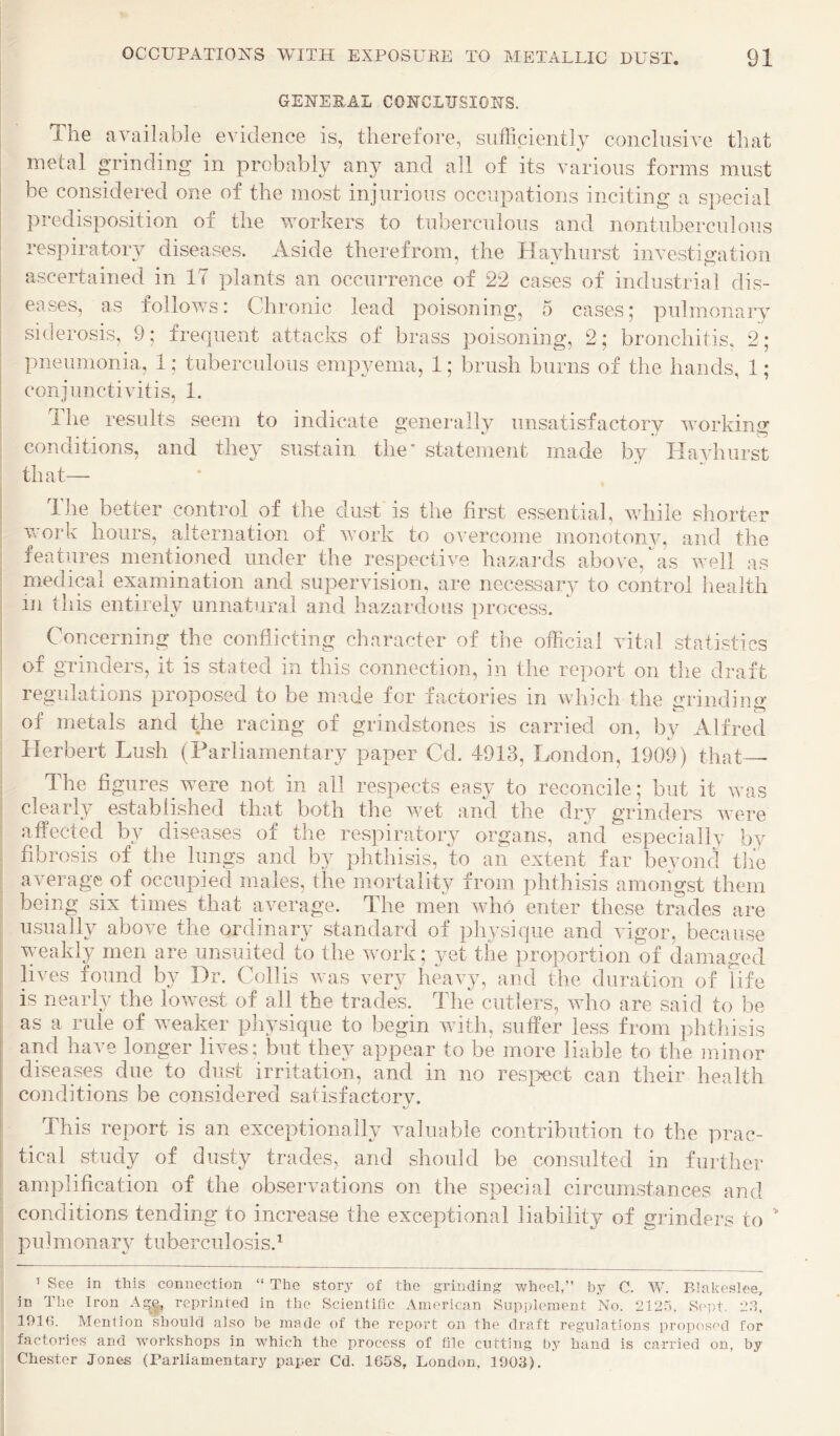 GENERAL CONCLUSIONS. The available evidence is, therefore, sufficiently conclusive that metal grinding in probably an} and all of its various forms must be considered one of the most injurious occupations inciting a special predisposition of the workers to tuberculous and nontuberculous respiratory diseases. Aside therefrom, the ITavhurst investigation ascertained in 17 plants an occurrence of 22 cases of industrial dis¬ eases, as follows: Chronic lead poisoning, 5 cases; pulmonary siderosis, 9; frequent attacks of brass poisoning, 2; bronchitis. 2; pneumonia, 1; tuberculous empyema, 1; brush burns of the hands, 1; conjunctivitis, 1. llie results seem to indicate generally unsatisfactory working conditions, and they sustain the* statement made by Tlayhiirst that— Ihe better control of the dust is the first essential, while shorter vork hours, alternation of vork to overcome monotonv, and the features mentioned under the respective hazaixls above, as well as medical examination and supervision, are necessary to control health in tliis entirely unnatural and hazardous process. Concerning the conflicting character of the official vital statistics of grinders, it is stated in this connection, in the report on tlie draft regulations proposed to be made for factories in which the grindino* s cV d. t racing of grindstones is carried on, by Alfred Herbert Lush (Parliamentary paper Cd. 4913, London, 1909) that— The flgures were not in all respects easy to reconcile; but it was clearly established that both the wet and the dry grinders were affected by diseases of the respiratory organs, and especially by fibrosis of the lungs and by phthisis, to an extent far beyond the average of occupied males, the mortality from phthisis amongst them being six times that average. The men who enter these trades are usually above the ordinary standard of physique and vigor, because vnakly men are unsuited to the work; yet the proportion of damaged lives found by Dr. Collis was very heavy, and the duration of life is nearly the lowest of all the trades. The cutlers, who are said to be I as a rule of weaker physique to begin with, suffer less from phthisis and have longer lives; but they appear to be more liable to the minor diseases due to dust irritation, and in no respect can their health conditions be considered satisfactorv, 1 ' This report is an exceptionally valuable contribution to the prac- ; tical study of dusty trades, and should be consulted in further : amplification of the observations on the special circumstances and conditions tending to increase the exceptional liability of grinders to ' pulmonary tuberculosis.^ The story of the grinding Vv-heel,” by C. W. Blakesloe, ’ See in this connection in The Iron A,^e, reprinted in the Scientific American Supplement No. 2125, S<'pt. 23, 191(5, Mention should also be made of the report on the draft regulations proposed for factories and workshops in which the process of hie cutting by hand is carried on, by Chester Jones (Parliamentary paper Cd. 1658, London, 1903).