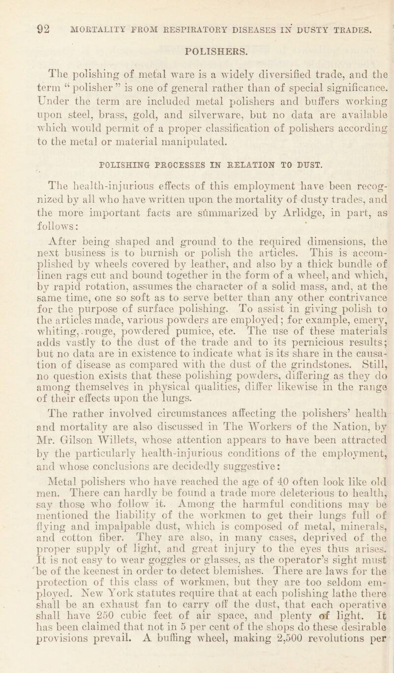 POLISHERS. The polishing of metal ware is a widely diversified trade, and the term “ polisher ” is one of general rather than of special significance. Under the term are included metal polishers and buffers working upon steel, brass, gold, and silverware, but no data are available which would permit of a proper classification of polishers according to the metal or material manipulated. POLISHING- PROCESSES IN RELATION TO DUST. The health-injurious effects of this employment have been recog¬ nized by all who have written upon the mortality of dusty trades, and the more important facts are summarized by Arlidge, in part, as follows: After being shaped and ground to the recjuired dimensions, the next business is to burnish or polish the articles. This is accom¬ plished by wheels covered by leather, and also by a thick bundle of linen rags cut and bound together in the form of a wheel, and which, by rapid rotation, assumes the character of a solid mass, and, at the same time, one so soft as to serve better than any other contrivance for the purpose of surface polishing. To assist in giving polish to the articles made, various powders are employed; for example, emeiu^, whiting,.rouge, powdered pumice, etc. The use of these materials adds vastl}^ to the dust of the trade and to its pernicious results; but no data are in existence to indicate what is its share in the causa¬ tion of disease as compared with the dust of the grindstones. Still, no question exists that these polishing powders, differing as they do among themselves in physical qualities, differ likewise in the range of their effects upon the lungs. The rather involved circumstances affecting the polishers’ health and mortality are also discussed in The Workers of the Aation, by Mr. Gilson Willets, whose attention appears to have been attracted by the particularly health-injurious conditions of the employment, and whose conclusions are decidedly suggestive: Metal polishers who have reached the age of 40 often look like old men. There can hardly be found a trade more deleterious to health, say those who folloAV it. Among the harmful conditions may be mentioned the liability of the AAmrkmen to get their lungs full of flying and impalpable dust, Avhicli is composed of metal, minerals, and cotton fiber. They arc also, in many cases, deprived of the proper supply of light, and great injury to the eyes thus arises. It is not easy to Avear goggles or glasses, as the operator’s sight must be of the keenest in order to detect blemishes. There are laws for the protection of this class of workmen, but they are too seldom em¬ ployed. New York statutes require that at each polishing lathe there shall be an exhaust fan to carry off the dust, that each operative shall have 250 cubic feet of air space, and plenty of light. It has been claimed that not in 5 per cent of the shops do these desirable provisions preAuiil. A buffing Avheel, making 2,500 revolutions per