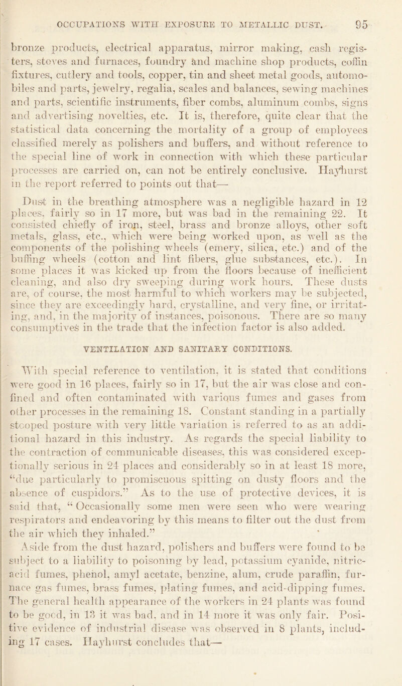 bronze products, electrical apparatus, mirror making, cask regis¬ ters, stoves and furnaces, foundry and machine shop products, coffin fixtures, cutlery and tools, copper, tin and sheet metal goods, automo¬ biles and parts, jewelry, regalia, scales and balances, sewing machines , and parts, scientific instruments, fiber combs, aluminum combs, signs I and advertising novelties, etc. It is, therefore, quite clear that the I statistical data concerning the mortality of a group of employees j classified merely as polishers and buffers, and without reference to I the special line of work in connection with wdiich these particular ■ processes are carried on, can not be entirely conclusive. Ha3diurst ill the report referred to points out that— Dust in the breathing atmosphere was a negligible hazard in 12 : places, fairly so in IT more, but was bad in the remaining 22. It consisted chiefly of iron, steel, brass and bronze alloys, other soft I metals, glass, etc., which were being worked upon, as v/ell as the ' components of the polishing wheels (emery, silica, etc.) and of the ' buffing wheels (cotton and lint fibers, glue substances, etc.). In some places it was kicked up from the floors because of inefiicient , cleaning, and also diy sw^eeping during work hours. These dusts are, of course, the most harmful to which workers may be subjected, ; since they are exceedingly hard, crystalline, and very fine, or irritat- ■ ing, and, in the majority of instances, poisonous. There are so many consumptives in the trade that the infection factor is also added. VENTILATION AND SANITARY CONDITIONS. ITith special reference to ventilation, it is stated that conditions were good in 16 places, fairly so in 17, but the air was close and con¬ fined and often contaminated with various fumes and gases from other processes in the remaining 18. Constant standing in a partiall}^ stooped posture with ver}^ little variation is referred to as an addi- i tional hazard in this industry. As regards the special liability to I the contraction of communicable diseases, this was considered excep¬ tionally serious in 24 places and considerably so in at least 18 more, i ‘hlue particularly to promiscuous spitting on dusty floors and the j absence of cusiDidors.” As to the use of protective devices, it is i said that, “ Occasionally some men were seen who were wearing j respirators and endeavoring by this means to filter out the dust from i the air which they inhaled.” i A side from the dust hazard, polishers and buffers were found to be I subject to a liability to poisoning by lead, potassium cyanide, nitric- ;i acid fumes, phenol, aiiyd acetate, benzine, alum, crude paraffin, fur- I nace gas fumes, brass fumes, plating fumes, and acid-dipping fumes. I The general health appearance of the woiTers in 24 plants was found I to be good, in 1P> it was bad, and in 14 more it was only fair. Posi- I five evidence of industrial disease was observed in 8 plants, includ« 1 ing 17 cases. Ha3diiirst concludes that—-