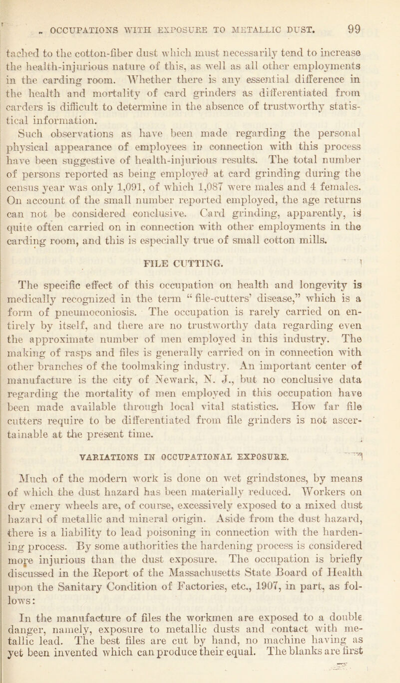 tached to the cotton-fiber dust which must necessarily tend to increase the health-injurious nature of this, as well as all other employments in the carding room. Whether there is any essential difference in the health and mortality of card grinders as differentiated from carders is difficult to determine in the absence of trustworthy statis¬ tical information. Such observations as have been made regarding the personal physical appearance of employees in connection with this process have been suggestive of health-injurious results. The total number of persons reported as being emplo3^ed at card grinding during the census 3^ear was only 1,091, of which 1,087 were males and 4 females. On account of the small number reported employed, the age returns can not be considered conclusive. Card grinding, apparently, is quite often carried on in connection with other employments in the earding room, and this is especially true of small cotton mills. FILE CUTTING. ' 1 The specific effect of this occupation on health and longevity is medically recognized in the term “ file-cutters’ disease,” which is a form of pneumoconiosis. The occupation is rarely carried on en¬ tirely by itself, and there are no trustworthy data regarding even the approximate number of men employed in this industry. The making of rasps and files is generail}^ carried on in connection with other branches of the toolmaking industry. An important center of manufacture is the city of Newark, N. J., but no conclusive data regarding the mortality of men employed in this occupation have been made available through local vital statistics. How far file cutters require to be differentiated from file grinders is not ascer¬ tainable at the present time. VAEIATIONS IN OCCUPATIONAL EXPOSURE. Much of the modem work is done on wet grindstones, by means of which the dust hazard has been materially reduced. Workers on dry emery wheels are, of course, excessively exposed to a mixed dust hazard of metallic and mineral origin. Aside from the dust hazard, there is a liability to lead poisoning in connection with the harden¬ ing process. By some authorities the hardening process is considered mop injurious than the dust exposure. The occupation is briefly discussed in the Report of the Massachusetts State Board of Health upon the Sanitary Condition of Factories, etc., 1907, in part, as fol¬ lows : In the manufacture of files the workmen are exposed to a double danger, namely, exposure to metallic dusts and contact with me¬ tallic lead. The best files are cut by hand, no machine having as yet been invented which can produce their equal. The blanks are first