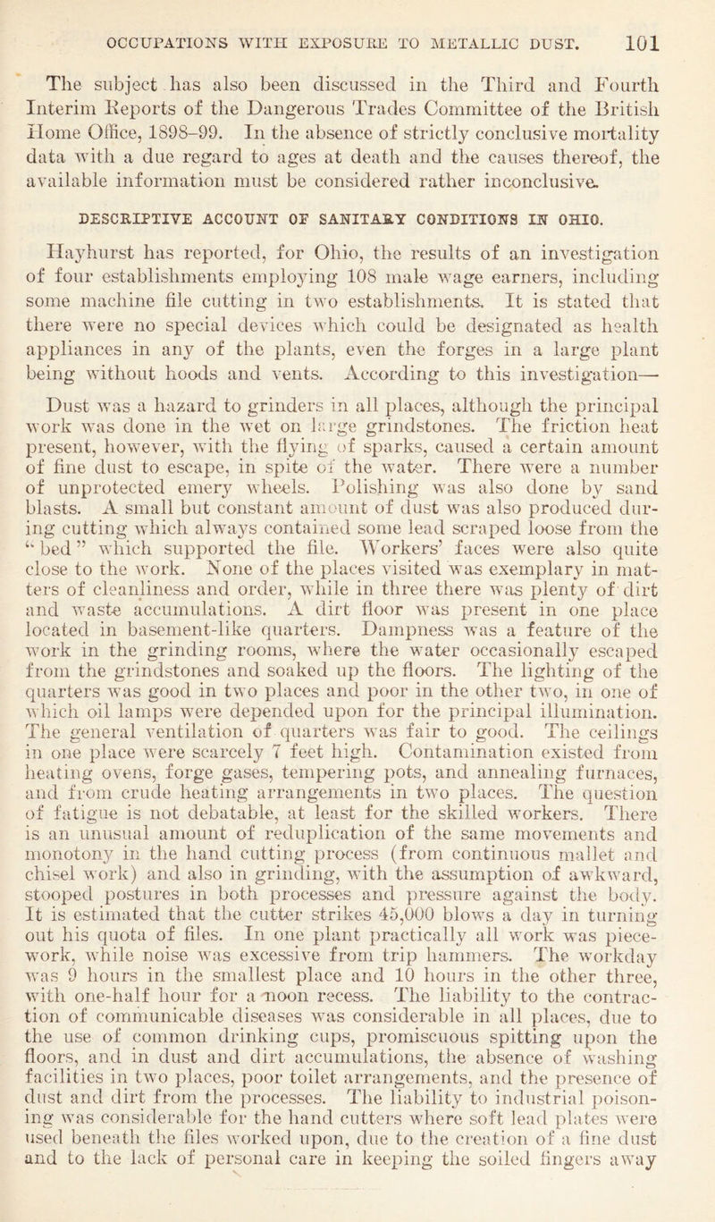 The subject lias also been cliscussecl in the Third and Fourth Interim Keports of the Dangerous Trades Committee of the British Home Office, 1898-99. In the absence of strictly conclusive mortality data with a due regard to ages at death and the causes thereof, the available information must be considered rather inconclusive. DESCEIPTIVE ACCOUNT OF SANITASY CONDITIONS IN OHIO. Hayhiirst has reported, for Ohio, the results of an investigation of four establishments employing 108 male wage earners, including some machine file cutting in two establishments. It is stated that there were no special devices which could be designated as health appliances in any of the plants, even the forges in a large plant being without hoods and vents. According to this investig-ation— Dust was a hazard to grinders in all places, although the principal work was done in the wet on large grindstones. The friction heat present, however, with the flying of sparks, caused a certain amount of fine dust to escape, in spite of the water. There were a number of unprotected emery wheels. Polishing was also done by sand blasts. A small but constant amount of dust was also produced dur¬ ing cutting which always contained some lead scraped loose from the ‘‘bed” which supported the file. Workers’ faces were also quite close to the work. None of the places visited was exemplary in mat¬ ters of cleanliness and order, while in three there was plenty of dirt and waste accumulations. A dirt floor was present in one place located in basement-like quarters. Dampness was a feature of the work in the grinding rooms, where the water occasionally escaped from the grindstones and soaked up the floors. The lighting of the quarters was good in two places and poor in the other two, in one of which oil lamps were depended upon for the principal illumination. The general ventilation of quarters was fair to good. The ceilings in one place were scarcely 7 feet high. Contamination existed from heating ovens, forge gases, tempering pots, and annealing furnaces, and from crude heating arrangements in two places. The question of fatigue is not debatable, at least for the skilled workers. There is an unusual amount of reduplication of the same movements and monotony in the hand cutting process (from continuous mallet and chisel work) and also in grinding, with the assumption of awkward, stooped postures in both processes and pressure against the body. It is estimated that the cutter strikes 45,000 blows a day in turning out his quota of files. In one plant practically all work was piece¬ work, while noise was excessive from trip hammers. The workday was 9 hours in the smallest place and 10 hours in the other three, with one-half hour for a noon recess. The liability to the contrac¬ tion of communicable diseases was considerable in all places, due to the use of common drinking cups, promiscuous spitting upon the floors, and in dust and dirt accumulations, the absence of washing facilities in two places, poor toilet arrangements, and the presence of dust and dirt from the processes. The liability to industrial poison¬ ing was considerable for the hand cutters where soft lead plates were used beneath the files worked upon, due to the creation of a fine dust and to the lack of personal care in keeping the soiled fingers away