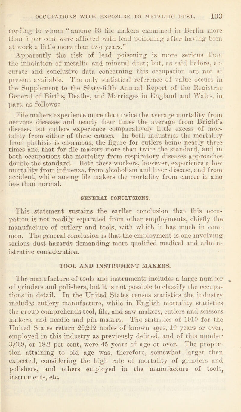 cording to whom “ among 93 file makers examined in Berlin more than 5 per cent were afflicted with lead poisoning after having been at work a little more than two years.” Apparently the risk of lead poisoning is more serious than the inhalation of metallic and mineral dust; but, as said before, ac¬ curate and conclusive data concerning this occupation are not at present available. The only statistical reference of value occurs in the Supplement to the Sixty-fifth Annual Keport of the Registrar General of Births, Deaths, and Marriages in England and Wales, in part, as follows: File makers experience more than twice the average mortality from nervous diseases and nearly four times the average from Bright's disease, but cutlers experience comparatively little excess of mor- talitv from either of these causes. In both industries the mortality from phthisis is enormous, the figure for cutlers being nearly three times and that for file makers more than twice the standard, and in both occupations the mortality from respiratory diseases approaches double the standard. Both these workers, however, experience a low mortality from influenza, from alcoholism and liver disease, and from accident, while among file makers the mortality from cancer is also less than normal. GENEEAL CONCLUSIONS. This statement sustains the earlier conclusion that this occu¬ pation is not readily separated from other employments, chiefly the manufacture of cutlery and tools, with which it has much in com¬ mon. The general conclusion is that the employment is one involving serious dust hazards demanding more qualified medical and admin¬ istrative consideration. TOOL AND INSTRUMENT MAKERS. The manufacture of tools and instruments includes a large number of grinders and polishers, but it is not possible to classify the occupa¬ tions in detail. In the United States census statistics the industry includes cutlery manufacture, while in English mortality statistics the group comprehends tool, file, and saw makers, cutlers and scissors makers, and needle and pin makers. The statistics of 1910 for the United States return 20,212 males of known ages, 10 years or over, employed in this industry as previously defined, and of this number 3,669, or 18.2 per cent, were 45 years of age or over. The propor¬ tion attaining to old age was, therefore, somewhat larger than expected, considering the high rate of mortality of grinders and polishers, and others employed in the manufacture of tools, instruments, etc.