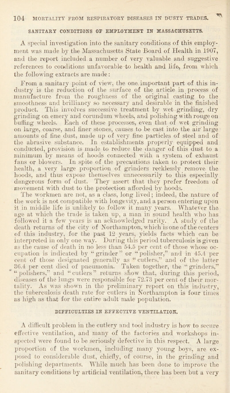 SAIIITAIIY COUDITIOIIS OF EMPLOYMEUT IN MASSACHUSETTS. A special investigation into the sanitary conditions of this employ¬ ment was made by the Massachusetts State Board of Health in 1907, and the report included, a number of very valuable and suggestive references to conditions unfavorable to health and life, from vdiich the following extracts are macte: From a sanitary point of view, the one important part of this in¬ dustry is the reduction of the surface of the article in process of manufacture from the roughness of the original casting to the smoothness and brilliancy so necessary and desirable in the finished product. This involves successive treatment by wet grinding, dry grinding on emery and corundum v/heels, and polishing with rouge on buffing wheels. Each of these processes, even that of wet grinding- on large, coarse, and finer stones, causes to be cast into the air* large amounts of fine dust, made up of very fine particles of steel and of the abrasive substance. In establishments properly equipped and conducted, provision is made to reduce the danger of this dust to a minimum by means of hoods connected with a system of exhaust fans or blowers. In spite of the precautions taken to protect their health, a very large proportion of grinders recklessly remove the hoods, and thus expose themselves unnecessarily to this especially dangerous form of dust. Tlrey assert that they prefer freedom of movement with dust to the protection afforded by hoods. The workmen are not, as a class, long lived; indeed, the nature of the work is not compatible with longevity, and a person entering upon it in middle life is unlikely to follow it many years. Whatever the age at v/hich the trade is taken up, a man in sound health who has followed it a feiv years is an acknowledged rarity, A study of the death returns of the city of Northampton, which is one of the centers of this industry, for the past 12 years, yields facts vffiich can be interpreted in only one way. During this period tuberculosis is given as the cause of death in no less than 54.5 per cent of those vdiose oc¬ cupation is indicated by “ grinder ’’ or “ polisher,” and in 45.4 per cent of those designated generally as cutlers,” and of the latter 3G.4 per cent died of pneumonia. Taken together, the “ grinders,” polishers,” and “ cutlers ” returns show that, during this period, diseases of the lungs v^ere responsible for 72.73 per c^ent of their mor¬ tality. As ^vas shown in the preliminary report on this industry, the tuberculosis death rate for cutlers in Northampton is four times as high as that for the entire adult male population. DIFFICULTIES IN EFFECTIVE VENTILATION. A difficult problem in the cutlery and tool industry is how to secure effective ventilation, and many of the factories and workshops in¬ spected Y^ere found to be seriously defective in this respect. A large proportion of the Ymrkmen, including many young boys, are ex¬ posed to considerable dust, chiefly, of course, in the grinding and polishing departments. While much has been done to improve the sanitary conditions by artificial ventilation, there has been but a very