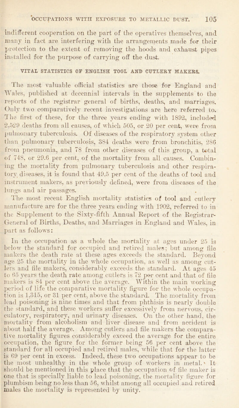 indifferent cooperation on the part of the operatives themselves, and many in fact are interfering with the arrangements made for their protection to the extent of removing the hoods and exhaust pipes installed for the purpose of carrying oif the dust. VITAL STATISTICS OF ENGLISH TOOL AND CUTLEEY MAKEHS, The most valuable official statistics are those for England and IVales, published at decennial intervals in the supplements to the i-eports of the registrar general of births, deaths, and marriages. Only tvo comparatively recent investigations are here referred to. Ihe first of these, for the three years ending with 1892, included 2,529 deaths from all causes, of which 505, or 20 per cent, were from pulmonary tuberculosis. Of diseases of the respiratory system other than pulmonary tuberculosis, 381 deaths were from bronchitis, 286 from pneumonia, and T8 from other diseases of this group, a total of 718, or 29.6 per cent, of the mortality from all causes. Combin¬ ing the mortality from pulmonary tuberculosis and other respira¬ tory diseases, it is found that 19.5 per cent of the deaths of tool and instrument makers, as previousl}^ defined, were from diseases of the lungs and air passages. The most recent English mortality statistics of tool and cutlery manufacture are for the three years ending with 1902, referred to in the Supplement to the Sixty-fifth Annual Keport of the Eegistrar- General of Births, Deaths, and Marriages in England and Wales, in part as follows: In the occupation as a whole the mortality at ages under 25 is below the standard for occupied and retired males; but among file makers the death rate at these ages exceeds the standard. Be3mnd age 25 the mortality in the whole occupation, as well as among ciit- lels and file makers, considerably exceeds the standai'd. tVt ages do to 65 years the death rate among cutlers is 72 per cent and that of file makers is 84 per cent above the average. Within the main working period of life the comparative mortality figure for the whole occupa¬ tion is 1,315, or 31 per cent, above the standard. The mortality from lead poisoning is nine times and that from phthisis is nearly Vlouble the standard, and these workers suffer excessively frem nervous, cir¬ culatory, respiratory, and urinary diseases. On the other hand, the mortality from alcoholism and liver disease and from accident is about half the average. Among cutlers and file makers the compara¬ tive mortality figures considerably exceed the average for the entire occupation, the figure for the former being 56 per cent above the standard for all occupied and retired males, while that for the latter is 69 per cent in excess. Indeed, these two occupations appear to be the most unhealthy in the whole group of workers in metal.' It- should be mentioned in this place that the occupation of file maker is one that is specially liable to lead poisoning, the mortality figure for piumbism being no less than 56, wffiilst among all occupied and retired males the mortality is represented by unity.