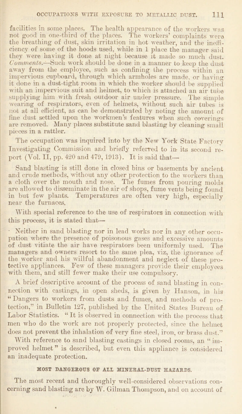 facilities in some places. The health appearance of the workers was not good in one-third of the places. The workers’ complaints were the breathing of dust, skin irritation in hot weather, and the ineffi¬ ciency of some of the hoods used, while in 1 place the manager said they were having it done at night because it made so much dust, Comments.SuQli work should be done in a manner to keep the dust awa}^ from the employee, such as confining the process within an impervious cupboard, through which armholes are made, or having it done in a dust-tight room in which the worker should be supplied with an impervious suit and helmet, to which is attached an air tube supplying him with fresh outdoor air under pressure. The simple Avearing of respirators, even of helmets, without such air tubes is not at all efficient, as can be demonstrated by noting the amount of fine dust settled upon the workmen’s features when such coA-erings are removed. Many places substitute sand blasting by cleaning small pieces in a rattler. The occupation was inquired into by the New York State Factory Investigating Commission and briefly referred to in* its second re¬ port (Yol. II, pp. 420 and 479, 1913). It is said that— Sand blasting is still done in closed bins or basements by ancient and crude methods, without any other protection to the workers than a cloth over the mouth and nose. The fumes from pouring molds are allowed to disseminate in the air of shops, fume vents being found in but few plants. Temperatures are often very high, especially near the furnaces. With special reference to the use of respirators in connection with this process, it is stated that— • Neither in sand blasting nor in lead works nor in any other occu¬ pation where the presence of poisonous gases and excessive amounts of dust vitiate the air have respirators been uniformly used. The managers and owners resort to the same plea, viz, the ignorance of the worker and his willful abandonment and neglect of these pro¬ tective appliances. Few of these managers provide their employees with them, and still fewer make their use compulsory. A brief descriptive account of the process of sand blasting in con¬ nection with castings, in open sheds, is given by Hanson, in his Dangers to workers from dusts and fmnes, and methods of pro¬ tection,” in Bulletin 127, published by the United States Bureau of Labor Statistics. “ It is observed in connection with the process that men who do the work are not properly protected, since the helmet does not prevent the inhalation of very fine steel, iron, or brass dust.” With reference to sand blasting castings in closed rooms, an im¬ proved helmet” is described, but even this appliance is considered an inadequate protection. MOST DANGEROUS OF ALL MINERAL-DUST HAZARDS. The most recent and thoroughly well-considered observations con¬ cerning sand blasting are by W. Gilman Thompson, and on account of