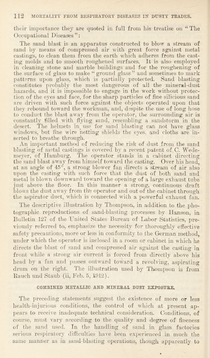 tlieir importance they are quoted in full from his treatise on “ The Occupational Diseases ”; The sand blast is an apparatus constructed to blow a stream of sand by means of compressed air with great force against metal castings, to clean them from the earth which adheres from the cast¬ ing molds and to smooth roughened surfaces. It is also employed in cleaning stone and marble buildings and for the roughening of the surface of glass to make “ ground glass ” and sometimes to mark patterns upon glass, which is partially protected. Sand blasting constitutes probably the most dangerous of all the mineral-dust hazards, and it is impossible to engage in the work without protec¬ tion of the eyes and face, for the sharp particles of fine silicious sand are driven with such force against the objects operated upon that they rebound toward the workman, and, despite the use of long hose to conduct the blast away from the operator, the surrounding air is constantly filled with flying sand, resembling a sandstorm in the desert. The helmets in^ use for sand blasting can not have glass windows, but fine wire netting shields the eyes, and cloths are in¬ serted to breathe through. An important method of reducing the risk of dust from the sand blasting of metal castings is covered by a recent patent of.C. Wede- meyer, of Hamburg, llie operator stands in a cabinet directing the sand blast away from himself toward the casting. Over his head, at an angle of 45°, a strong blower fan directs a ^ream of air also upon the casting with such force that the dust of both sand and metal is blown downward toward the opening of a large exhaust tube just above the floor. In this manner a strong, continuous draft blows the dust away from the operator and oat of the cabinet through the aspirator duct, which is connected with a powerful exhaust fan. The descriptive illustration by Thompson, in addition to the pho¬ tographic reproductions of sand-blasting processes by Hanson, in Bulletin 127 of the United States Bureau of Labor Statistics, pre¬ viously referred to, emphasize the necessity for thoroughly effective safety precautions, more or less in conformity to the German method, under which the operator is inclosed in a room or cabinet in which he directs the blast of sand and compressed air against the casting in front while a strong air current is forced from directly above his head by a fan and passes outward toward a revolving, aspirating drum on the right. The illustration used by Thompson is from Bauch und Staub (ii, Feb. 5, 1912). COMBINED METALLIC AND MINEEAI DUST EXPOSURE. The preceding statements suggest the existence of more or less health-injurious conditions, the control of which at present ap¬ pears to receive inadequate technical consideration. Conditions, of course, must vary according to the quality and degree of fineness of the sand used. In the handling of sand in glass factories serious respiratory difficulties have been experienced in much the same manner as in sand-blasting operations, though apparently to