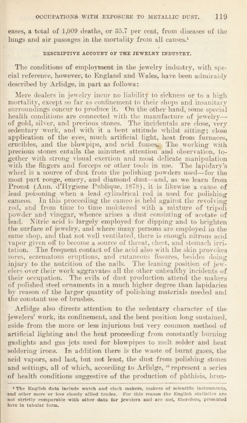 eases, a total of 1,009 deaths, or 35.7 per cent, from diseases of the lungs and air passages in the mortality from all causes.^ DESCRIPTIVE ACCOUNT OP THE JEWELRY INDUSTRY. The conditions of employment in the jewelry industry, with spe¬ cial reference, however, to England and Wales, have been admirably described by Ariidge, in part as follows: Mere dealers in jewelry incur no liability to sickness or to a high mortality, except so far as confinement to their shops and insanitary surroundings concur to produce it. On the other hand, some special health conditions are connected with the manufacture of jewelry—- of gold, silver, and precious stones. The incidentals are close, very sedentary wmrk, and with it a bent attitude whilst sitting; close application of the eyes, much artificial light, heat from furnaces, crucibles, and the blowpipe, and acid fumes. The working with precious stones entails the minutest attention and observation, to¬ gether with strong visual exertion and most delicate manipulation with the fingers and forceps or other tools in use. The lapidary’s wheel is a source of dust from the polishing powders used—for the most part rouge, emery, and diamond dust—and, as we learn from Proust (Ann. d’Hj^giene Publique, 1878), it is likewise a cause of lead poisoning when a lead cylindrical rod is used for polishing cameos. In this proceeding the cameo is held against the revolving rod, and from time to time moistened with a mixture of tripoli powder and vinegar, whence arises a dust consisting of acetate of lead. Aitric acid is largely employed for dipping and to brighten the surface of jeAvelry, and where many persons are employed in the same shop, and that not Avell ventilated, there is enough nitrous acid vapor given off to become a source of throat, chest, and stomach irri¬ tation. The frequent contact of the acid also AAnth the skin provokes sores, eczematous eruptions, and cutaneous fissures, besides doing injury to the nutrition of the nails. The leaning position of jeAv- elers oAnr their Avork aggraA^ates all the other unhealthy incidents of their occupation. The evils of dust production attend the makers of polished steel ornaments in a much higher degree than lapidaries by reason of the larger quantity of polishing materials needed and the constant use of brushes. Ariidge also directs attention to the sedentary character of the jeAvelers’ work, its confinement, and the bent position long sustained, aside from the more or less injurious but very common method of artificial lighting and the heat proceeding from constantly burning gaslights and gas jets used for blowpipes to melt solder and heat soldering irons. In addition there is the waste of burnt gases, the acid ATipors, and last, but not least, the dust from polishing stones and settings, all of which, according to Ariidge, “ represent a series of health conditions suggestiA^e of the production of phthisis, bron- 1 The English data include watch and clock makers, makers of scientific instruments, and other more or less closely allied trades. For this reason the English statistics are not strictly comparable with other data for jewelers and are not, therefore, presented here in tabular form.