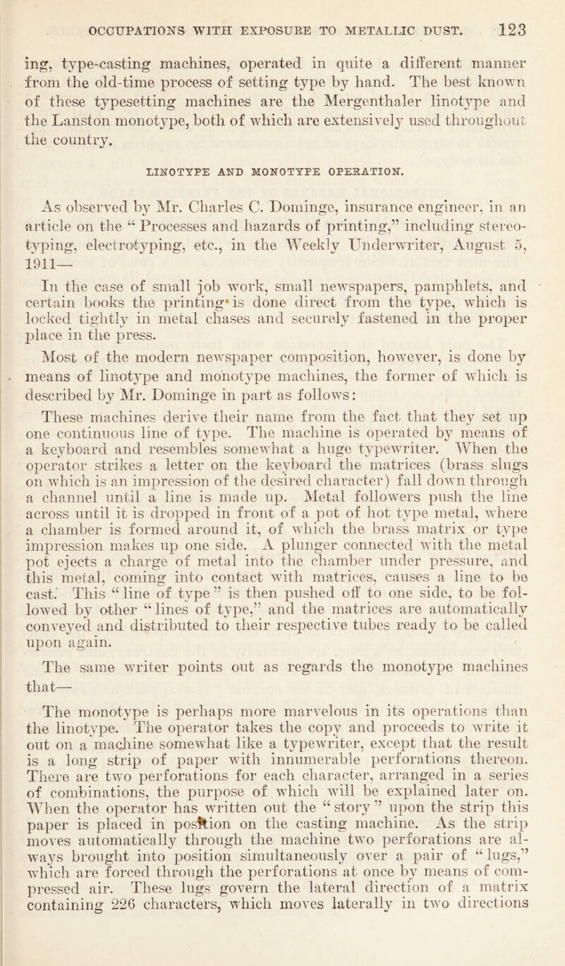 ing, type-x3asting machines, operated in quite a different manner from the old-time process of setting type by hand. The best known of these tj^pesetting machines are the Mergenthaler linotype and the Lanston monotype, both of which are extensively used throughout the country. LINOTYPE AND MONOTYPE OPESATION. As observed by Mr. Charles C. Dominge, insurance engineer, in an article on the Processes and hazards of printing,” including stereo¬ typing, electrotyping, etc., in the Weekly Undei’writer, August 5, 1911— In the case of small job work, small newspapers, pamphlets, and certain books the printing* is done direct from the type, which is locked tightly in metal chases and securely fastened in the proper 23lace in the press. Most of the modern newspaper composition, however, is done by means of linot3q3e and monotype machines, the former of which is described by Mr. Dominge in part as follows: These machines derive their name from the fact that they set up one continuous line of type. The machine is operated b}^ means of a keyboard and resembles somewhat a huge typewriter. IVhen the operator strikes a letter on the keyboard the matrices (brass slugs on Avhich is an impression of the desired character) fall down through a channel until a line is made up. Metal followers push the line across until it is dropped in front of a pot of hot type metal, Avhere a chamber is formed around it, of Avhich the brass matrix or type impression makes up one side. A plunger connected Avith the metal pot ejects a charge of metal into the chamber under pressure, and this metal, coming into contact Avith matrices, causes a line to be cast.* This “ line of type ” is then pushed olf to one side, to be fol- loAved by other “lines of type,” and the matrices are automatically conveyed and distributed to their respective tubes ready to be called upon again. The same v/riter points out as regards the monotype machines that— The monotype is perhaps more marvelous in its operations than the linotype. The operator takes the copy and proceeds to write it out on a machine somewhat like a typeAvriter, except that the result is a long strip of paper with innumerable perforations thereon. There are two perforations for each character, arranged in a series of combinations, the purpose of which Avill be explained later on. Mdien the operator has written out the “ story ” upon the strip this paper is placed in pos^ion on the casting machine. As the strip moves automatically through the machine two perforations are al- wa^^s brought into position simultaneously over a pair of “ lugs,” which are forced through the perforations at once by means of com¬ pressed air. These lugs govern the lateral direction of a matrix containing 226 characters, which moves laterally in two directions