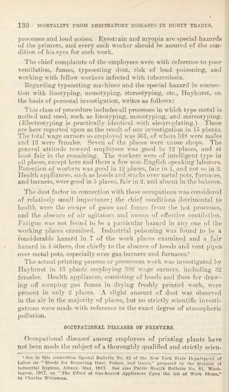 processes and loud noises. Eyestrain and myopia are special hazards of the printers, and every such worker should be assured of the con¬ dition of his eyes for such work. The chief complaints of the employees were with reference to poor ventilation, fumes, typesetting dust, risk of lead poisoning, and working with fellow workers infected with tuberculosis. Regarding typesetting machines and the special hazard in connec¬ tion with linotyping, monotyping, stereotyping, etc., Hayhiirst, on the basis of personal investigation, writes as follows: This class of procedure includes all processes in vdiich type metal is melted and used, such as linot3^ping, monotyping, and stereotyping. (Electrotyping is practically identical with electroplating.) These are here reported upon as the result of our investigation in 15 plants. The total wage earners so employed was 361, of whom 348 were males and 13 were females. Seven of the places were union shops. The general attitude toward employees was good in 12 places, and at least fair in the remaining. The workers were of intelligent type in all places, except here and there a few non-English speaking laborers. Retention of workers was good in 12 places, fair in 1, and not so in 2. Health appliances, such as hoods and stacks over metal pots, furnaces, and burners, were good in 5 places, fair in 2, and absent in the balance. The dust factor in connection with these occupations was considered of relatively small importance; the chief conditions detrimental to health were the escape of gases and fumes from the hot processes, and the absence of air agitators and means of effective ventilation. Fatigue was not found to be a particular hazard in any one of the working places examined. Industrial poisoning was found .to be a considerable hazard in 7 of the work places examined and a fair hazard in 4 others, due chiefly to the absence of hoods and vent pipes over metal pots, especially over gas burners and furnaces.^ The actual printing process or pressroom work was investigated by Ilayhurst in 13 plants employing 392 wage earners, including 32 females. Health appliances, consisting of hoods and flues for draw¬ ing off escaping gas fumes in drying freshly printed work, were present in only 2 places. A slight amount of dust was observed in the air in the majority of places, but no strictly scientific investi¬ gations were made with reference to the exact degree of atmospheric poll ution. OCCUPATIONAL DISEASES OF PRINTERS. Occupational diseases among employees of printing plants have not been made the subject of a thoroughly qualified and strictly scien- 1 See in this connection Special Bulletin No. 82 of the New York State Department of Labor on “ Hoods for Removing Dust, Fumes, and Gases,” prepared by the dudsion of industrial hygiene, Albany, May, 1917. See also Public Health Bulletin No. ^1, Wash¬ ington, 1917, on “ The Effect of Gas-heated Appliances Upon the Air of Work Shops,” by Charles Weissman.