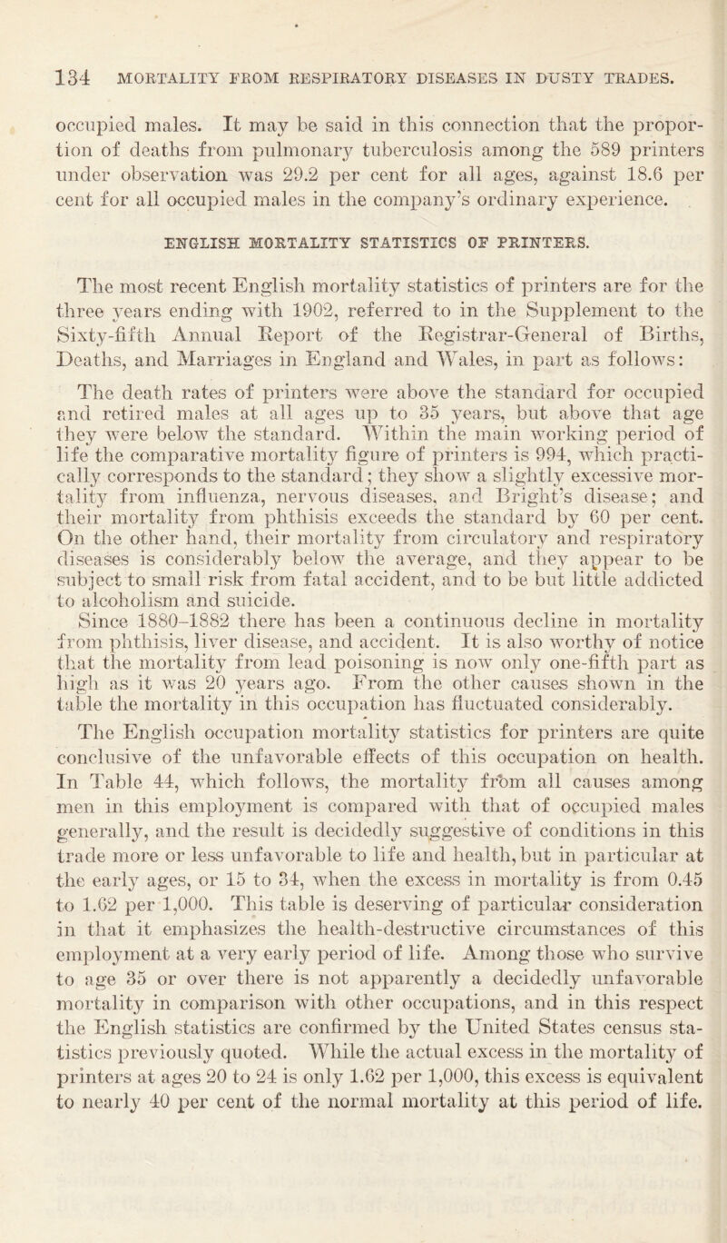 occupied males. It may be said in this connection that the propor¬ tion of deaths from pulmonary tuberculosis among the 589 printers under observation was 29.2 per cent for all ages, against 18.6 per cent for all occupied males in the company’s ordinary experience. ENGLISH MORTALITY STATISTICS OE PRINTERS. The most recent English mortality statistics of printers are for the three years ending with 1902, referred to in the Supplement to the Sixty-fifth Annual Report of the Registrar-General of Births, Deaths, and Marriages in England and Wales, in part as follows: The death rates of printers were above the standard for occupied and retired males at all ages up to 35 years, but above that age they were below the standard. Within the main working period of life the comparative mortality figure of printers is 994, which practi¬ cally corresponds to the standard; they show a slightly excessive mor¬ tality from influenza, nervous diseases, and Bright’s disease; and their mortalit3^ from phthisis exceeds the standard b}^ 60 per cent. On the other hand, their mortality from circulatory and respiratory diseases is considerably below the average, and they appear to be subject to small risk from fatal accident, and to be but little addicted to alcoholism and suicide. Since 1880-1882 there has been a continuous decline in mortality from phthisis, liver disease, and accident. It is also worthy of notice that the mortality from lead poisoning is now only one-fifth part as high as it was 20 years ago. From the other causes shown in the table the mortality in this occupation has fluctuated considerably. The English occupation mortality statistics for printers are quite conclusive of the unfavorable effects of this occupation on health. In Table 44, which follows, the mortality frhm all causes among men in this employment is compared with that of occupied males generally, and the result is decidedly suggestive of conditions in this trade more or less unfavorable to life and health, but in particular at the early ages, or 15 to 34, when the excess in mortality is from 0.45 to 1.62 per 1,000. This table is deserving of particular consideration in that it emphasizes the health-destructive circumstances of this employment at a very early period of life. Among those who survive to age 35 or over there is not apparently a decidedly unfavorable mortality in comparison with other occupations, and in this respect the English statistics are confirmed by the United States census sta¬ tistics previously quoted. While the actual excess in the mortality of printers at ages 20 to 24 is only 1.62 per 1,000, this excess is equivalent to nearly 40 per cent of the normal mortality at this period of life.