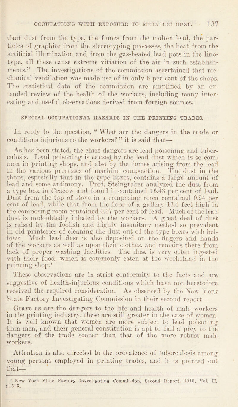 dant dust from the type, the fumes from the molten lead, the par¬ ticles of gTaphite from the stereotyping processes, the heat from the artificial illumination and from the gas-heated lead pots in the lino¬ type, all these cause extreme vitiation of the air in such establish¬ ments.” The investigations of the commission ascertained that me¬ chanical ventilation was made use of in only 6 per cent of the shops. The statistical data of the commission are amplified by an ex¬ tended review of the health of the workers, including many inter¬ esting and useful observations derived from foreign sources^ SPECIAL OCCUPATIONAL HAZARDS IN THE PEJNTING TRADES. In reply to the question, What are the dangers in the trade or conditions injurious to the workers? ” it is said that-— As has been stated, the chief dangers are lead poisoning and tuber¬ culosis. Lead poisoning is caused, by the lead dust which is so com¬ mon in printing shops, and also by the fumes arising from the lead in the various processes of machine composition. The dust in the shops, especially that in the type boxes, contains a large amount of lead and some antimony. Prof. Steingraber analyzed the dust from a type box in Cracow and found it contained 16.43 per cent of lead. Dust from the top of stove in a composing room contained 0.24 per cent of lead, while that from the floor of a gallery 16.4 feet high in the composing room contained 0.37 per cent of lead. Much of the lead dust is undoubtedly inhaled by the workers. A great deal of dust is raised by the foolish and highly insanitary method so prevalent in old printeries of cleaning the dust out of the type boxes with bel- lovvs. Much lead dust is also deposited on the fingers and hands of the workers as vrell as upon their clothes, and remains there from lack of proper washing facilities. The dust is very often ingested with their food, which is commonly eaten at the workstand in the printing shop.^ These observations are in strict conformity to the facts and are suggestive of health-injurious conditions which have not heretofore received the required consideration. As observed by the New York State Factory Investigating Commission in their second report— Grave as are the dangers to the life and health of male Avorkers in the printing industry, these are still greater in the case of Avomen. It is well known that Avomen are more subject to lead poisoning than men, and their general constitution is apt to fall a prey to the dangers of the trade sooner than that of the more robust male workers. Attention is also directed to the prevalence of tuberculosis among ^miing persons employed in printing trades, and it is pointed out that— ^ New York State Factory Investigating Commission, Second Report, 1915, Vol. II, p. 525.