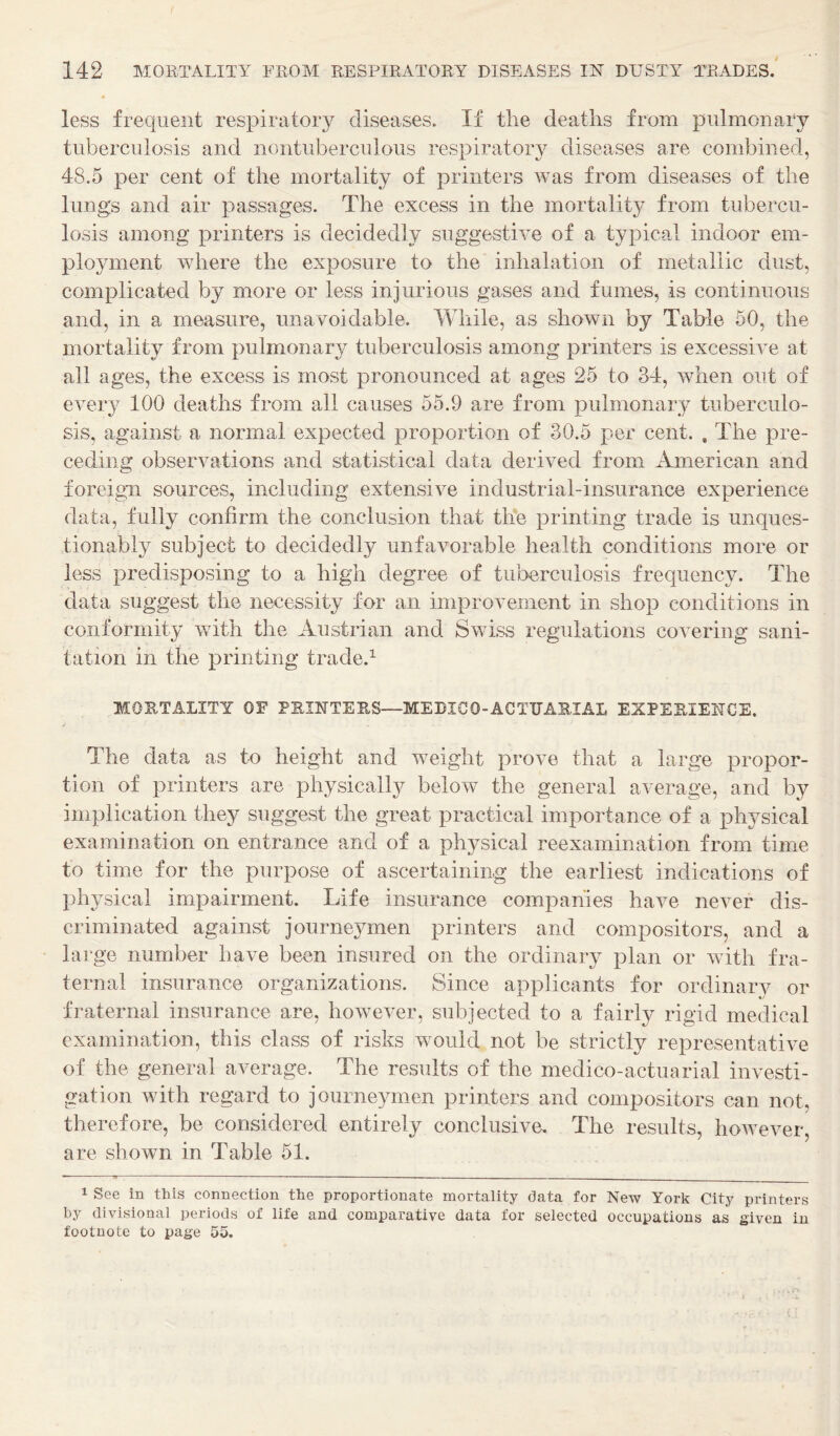 less frequent respiratory diseases. If the deaths from pulmonary tuberculosis and nontuberculous respiratory diseases are combined, 48.5 per cent of the mortality of printers was from diseases of the lungs and air passages. The excess in the mortality from tubercu¬ losis among printers is decidedly suggestive of a typical indoor em¬ ployment where the exposure to the inhalation of metallic dust, complicated by more or less injurious gases and fumes, is continuous and, in a measure, unavoidable. While, as shown by Table 50, the mortality from pulmonary tuberculosis among printers is excessive at all ages, the excess is most pronounced at ages 25 to 34, when out of every 100 deaths from all causes 55.9 are from pulmonary tuberculo¬ sis, against a normal expected proportion of 30.5 per cent. , The pre¬ ceding observations and statistical data derived from American and foreign sources, including extensive industrial-insurance experience data, fully confirm the conclusion that th'e printing trade is unques¬ tionably subject to decidedly unfavorable health conditions more or less predisposing to a high degree of tuberculosis frequency. The data suggest the necessity for an improvement in shop conditions in conformity with the Austrian and Swiss regulations covering sani¬ tation in the printing trade.^ MORTALITY OF FRIIITEES—MEDICO-ACTUARIAL EXPERIENCE. The data as to height and wnight prove that a large propor¬ tion of printers are physically below the general average, and by implication they suggest the great practical importance of a physical examination on entrance and of a physical reexamination from time to time for the purpose of ascertaining the earliest indications of physical impairment. Life insurance companies have never dis¬ criminated against journeymen printers and compositors, and a large number have been insured on the ordinary plan or v ith fra¬ ternal insurance organizations. Since applicants for ordinary or fraternal insurance are, however, subjected to a fairly rigid medical examination, this class of risks would not be strictly representative of the general average. The results of the medico-actuarial investi¬ gation wdth regard to journeymen printers and compositors can not, therefore, be considered entirely conclusive. The results, how^ever, are shown in Table 51. 1 See in this connection the proportionate mortality data for New York City printers by divisional periods of life and comparative data for selected occupations as given in footnote to page 55.