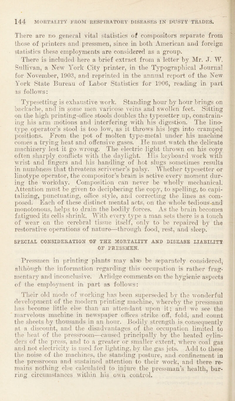 There are no general vital statistics of compositors separate from those of printers and pressmen, since in both American and foreign statistics these employments are considered as a gTonp. There is included here a brief extract from a letter by Mr. J. W. Sullivan, a New York City printer, in the Typographical Journal for November, 1903, and reprinted in the annual report of the New York State Bureau of Labor Statistics for 1906, reading in part as follows: Typesetting is exhaustive work. Standing hour by hour brings on backache, and in some men varicose veins and swollen feet. Sitting on the high printing-office stools doubles the typesetter up, constrain- ing his arm motions and interfering with his digestion. The lino¬ type operator’s stool is too low, as it throws his legs into cramped positions. From the pot of molten type-metal under his machine comes a trying heat and offensive gases. He must wntch the delicate machinery lest it go wrong. The electric light thrown on his copy often sharply conflicts with the daylight. His keyboard work with wrist and fingers and his handling of hot slugs sometimes results in numbness that threatens scrivener’s palsy. Whether typesetter or linotype operator, the compositor’s brain is active every moment dur¬ ing the workday. Composition can never be wholly mechanicah Attention must be given to deciphering the copy, to spelling, to capi¬ talizing, punctuating, office style, and correcting the lines as com¬ posed. Each of these distinct mental acts, on the whole tedious-and monotonous, helps to drain the bodily forces. As the brain becomes fatigued its cells shrink. With every type a man sets there is a touch of wear on the cerebral tissue itself, only to be repaired by the restorative operations of nature—through food, rest, and sleep. SPECIAL COKSIDEEATIOK t)E THE MORTALITY AKD DISEASE LIABILITY OF PEESSMEK Pressmen in printing plants may also be separately considered, although the information regarding this occupation is rather frag¬ mentary and inconclusive. Arlidge comments on the hygienic aspects of the emplo^/ment in part as follows: Their old mode of wmrking has been supei'seded by the wonderful development of the modern printing machine, whereby the pressman lias become little else than an attendant upon it; and we see the marvelous machine in newspaper offices strike off, fold, and count the sheets by thousands in an hour. Bodily strength is consecpiently at a discount, and the disadvantages of the occupation limited to the heat of the pressroom—caused principally by the heated cylin¬ ders of the press, and to a greater or smaller extent, wdiere coal gas and not electricity is used for lighting, by the gas jets. Add to these the noise of the machines, the standing posture, and confinement in the pressroom and sustained attention to their wmrk, and there re¬ mains nothing else calculated to injure the pressman’s health, bar¬ ring circumstances witliin his own control.