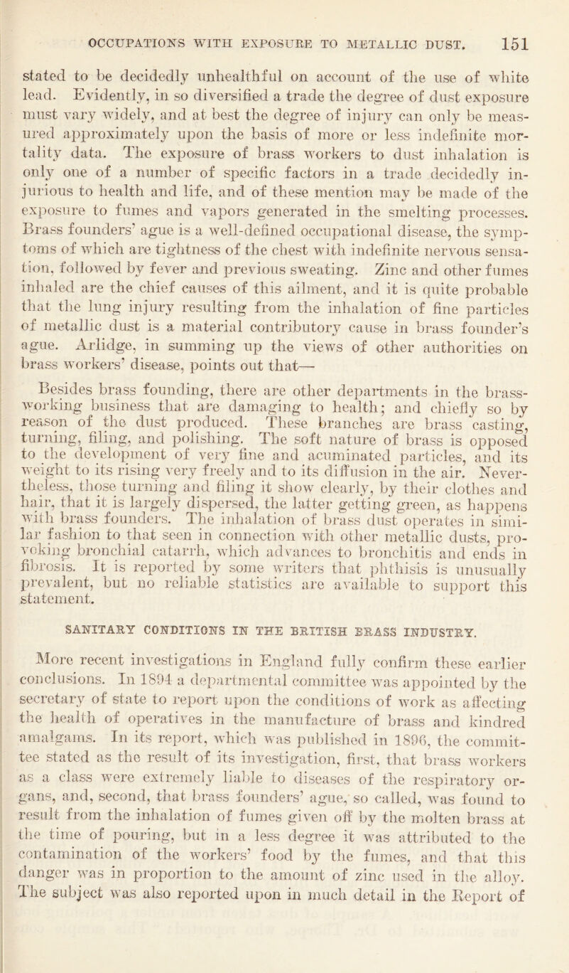 stated to be decidedly unhealthful on account of the use of white lead. Evidently, in so diversified a trade the degree of dust exposure must vary widely, and at best the degree of injury can only be meas¬ ured approximately upon the basis of more or less indefinite mor¬ tal it}^ data. The exposure of brass workers to dust inhalation is onl}^ one of a number of specific factors in a trade decidedly in¬ jurious to health and life, and of these mention may be made of the exposure to fumes and vapors generated in the smelting processes. Brass founders’ ague is a well-defined occupational disease, the symp¬ toms of which are tightness of the chest with indefinite nervous sensa- i tion, followed by fever and previous sweating. Zinc and other fumes inhaled are the chief causes of this ailment, and it is quite probable that the lung injury resulting from the inhalation of fine particles of metallic dust is a material contributory cause in brass founder’s ague. Arlidge, in summing up the views of other authorities on brass workers’ disease, points out that—- Besides brass founding, there are other departments in the brass- working business that are damaging to health; and chiefly so by reason of the dust produced. These branches are brass casting, turning, filing, and polishing. The soft nature of brass is opposed to the development of very fine and acuminated particles, and its wnight to its rising very freely and to its diffusion in the air. Never¬ theless, those turning and filing it show clearly, by their clotlies and hair, that it is largely dispersed, the latter getting green, as happens wfith brass founders. The inhalation of brass dust operates in simi¬ lar fashion to that seen in connection wdth other metallic dusts, pro¬ voking bronchial catarrh, which advances to bronchitis and ends in fibrosis. It is reported by some waiters that phthisis is unusually prevalent, but no reliable statistics are available to support this statement. SANITARY CONDITIONS IN THE BRITISH BRASS INDUSTRY, More recent investigations in England fully confirm these earlier conclusions. In 1894 a departmental committee ivas appointed by the secretary of state to report upon the conditions of wmrk as affecting the health of operatives in the manufacture of brass and kindred amalgams. In its report, wdiich was published in 1896, the commit¬ tee stated as the result of its investigation, first, that brass workers as a class w-ere extremely liable to diseases of the respiratory or¬ gans, and, second, that brass founders’ ague, so called, was found to result from the inhalation of fumes given off by the molten brass at the time of pouring, but in a less degree it was attributed to the contamination of the wmrkers’ food by the fumes, and that this danger wms in proportion to the amount of zinc used in tlie alloy. The subject was also reported upon in much detail in the Eeport of