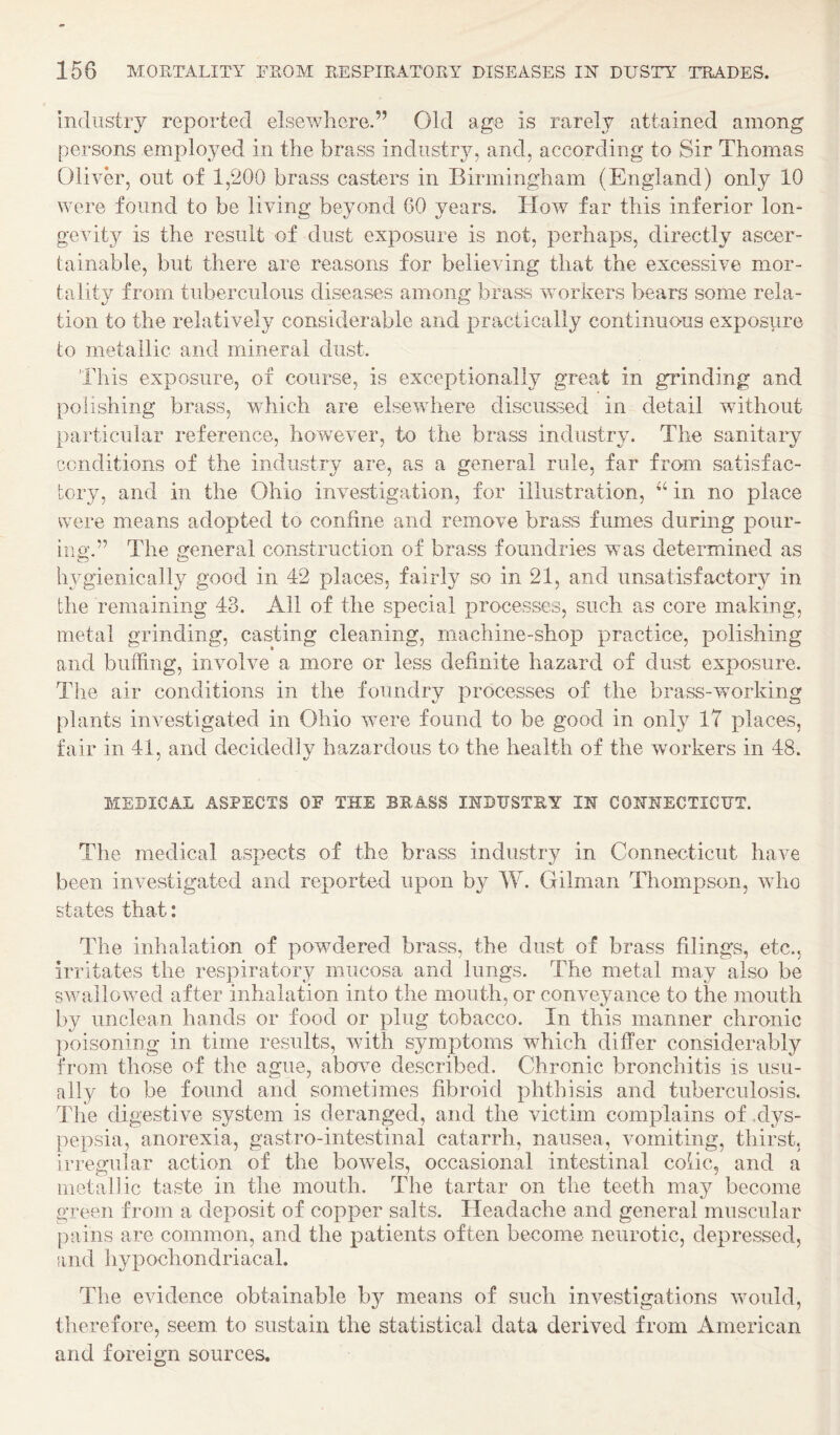 Industry reported elsewhere.” Old age is rarely attained among persons employed in the brass industry, and, according to Sir Thomas Oliver, out of 1,200 brass casters in Birmingham (England) only 10 were found to be living beyond 60 years. How far this inferior lon¬ gevity is the result of dust exposure is not, perhaps, directly ascer¬ tainable, but there are reasons for believing that the excessive mor¬ tality from tuberculous diseases among brass workers bears some rela¬ tion to the relatively considerable and practically coiitinuo-us exposure to metallic and mineral dust. This exposure, of course, is exceptionally great in grinding and polishing brass, which are elsewhere discussed in detail without particular reference, however, to the brass industry. The sanitary conditions of the industry are, as a general rule, far from satisfac¬ tory, and in the Ohio investigation, for illustration, in no place were means adopted to confine and remove brass fumes during pour¬ ing.” The general construction of brass foundries was determined as h^'^gienically good in 42 places, fairly so in 21, and unsatisfactory in the remaining 43. All of the special processes, such as core making, metal grinding, casting cleaning, machine-shop practice, polishing and buffing, involve a more or less definite hazard of dust exposure. The air conditions in the foundry processes of the brass-working plants investigated in Ohio were found to be good in only IT places, fair in 41, and decidedly hazardous to the health of the workers in 48. MEDICAL ASPECTS OF THE BRASS INDUSTRY IN CONNECTICUT. The medical aspects of the brass industry in Connecticut have been investigated and reported upon by W. Gilman Thompson, wdio states that: The inhalation of powdered brass, the dust of brass filings, etc., irritates the respiratory mucosa and lungs. The metal may also be SAvallowed after inhalation into the mouth, or conveyance to the mouth by unclean hands or food or plug tobacco. In this manner chronic poisoning in time results, with symptoms which differ considerably from those of the ague, abowe described. Chronic bronchitis is usu- [illy to be found and sometimes fibroid phthisis and tuberculosis. The digestive system is deranged, and the victim complains of .dys- jiepsia, anorexia, gastro-intestinal catarrh, nausea, vomiting, thirst, irregular action of the bowels, occasional intestinal colic, and a metallic taste in the mouth. The tartar on the teeth may become green from a deposit of copper salts. Headache and general muscular j)ains are common, and the patients often become neurotic, depressed, and hypochondriacal. The evidence obtainable by means of such investigations wmuld, therefore, seem to sustain the statistical data derived from American and foreign sources.