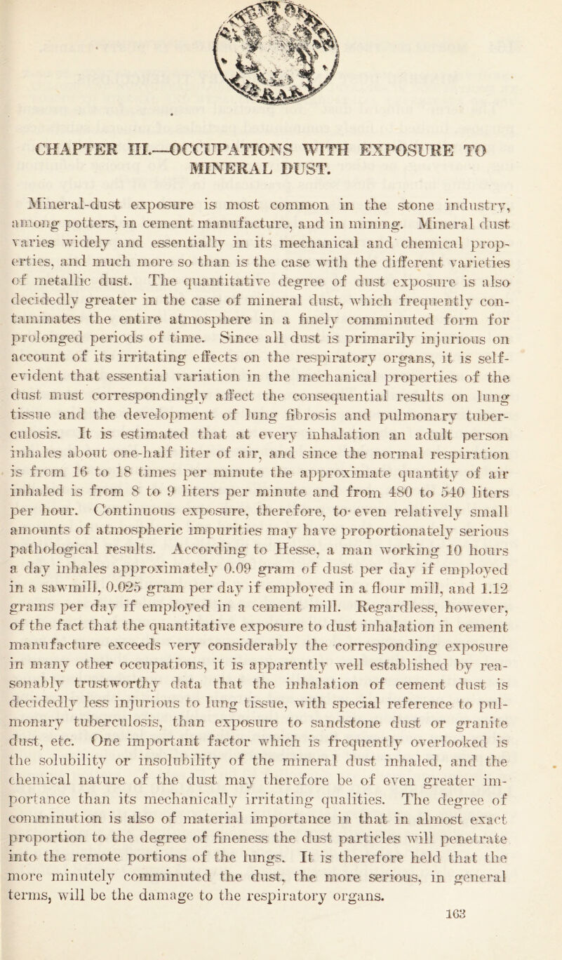 CHAPTER nL-->OCCUPATIONS ^VITH EXPOSURE TO MINERAL DUST. Mineral-dust exposure is most common in the stone industry, among' potters, in cement manufacture, and in mining. Mineral dust varies widely and essentially in its mechanical and’ chemical prop¬ erties, and much more so than is the case with the different varieties of metallic dust. The quantitative degree of dust exposure is also decidedly greater in the case of mineral dust, which frequently con¬ taminates the entire atmosphere in a finely comminuted form for prolonged periods of time. Since all dust is primarily injurious on account of its irritating effects on the respiratory organs, it is self- evident that essential variation in the mechanical properties of the dust must correspondingly affect the consequential results on lung tissue and the development of lung fibrosis and pulmonary tuber¬ culosis. It is estimated that at eveiw inhalation an adult person inhales about one-half liter of air, anel since the normal respiration is from 16 to 18 times per minute the approximate quantity of air inhaled is from 8 to 9 liters per minute and from 480 to 540 liters per hour. Continuous exposure, therefore, to* even relatively small amounts of atmospheric impurities may have proportionately serious pathological results. According to Hesse, a man working 10 hours a day inhales approximately 0.09 gram of dust per day if employed in a sawmill, 0.025 gram per day if employed in a flour mill, and 1.12 grams per day if employed in a cement mill. Regardless, however, of the fact that the quantitative exposure to dust inhalation in cement manufacture exceeds veiy considerably the corresponding exposure in many other occupations, it is apparently well established by rea¬ sonably trustworthy data that the inhalation of cement dust is decidedly less injurious to lung tissue, with special reference to pul¬ monary tuberculosis, than exposure to sandstone dust or granite dust, etc. One important factor which is frequently overlooked is the solubility or insolubility of the mineral dust inhaled, and the chemical nature of the dust may therefore be of even greater im¬ portance than its mechanically irritating' qualities. The degree of comminution is also of material importance in that in almost exact proportion to the degree of fineness the dust particles Avill penetrate into the remote portions of the lungs. It is therefore held that the more minutely comminuted the dust, the more serious, in general terms, will be the damage to the respiratory organs.