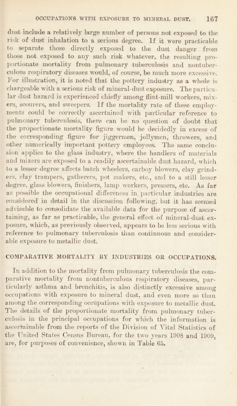 clnst include a relatively large number of persons not exposed to the risk of dust inhalation to a serious degree. If it were practicable to separate those directly exposed to the dust danger from those not exposed to any such risk whatever, the resulting pro¬ portionate mortality from pulmonary tuberculosis and nontuber- culous respiratory diseases would, of coui*se, be much more excessive. For illustration, it is noted that the pottery industry as a whole is chargeable with a serious risk of mineral-dust exposure. The particu¬ lar dust hazard is experienced chiefly among flint-mill workers, mix¬ ers, scourers, and sweepers. If the mortality rate of these employ¬ ments could be correctly ascertained with particular reference to pulmonary tuberculosis, there can be no question of doubt that the proportionate mortality figure would be decidedly in excess of the corresponding figure for jiggermen, jollymen, throwers, and other numerically important pottery employees. The same conclu¬ sion applies to the gla^s industry, where the handlers of materials and mixers are exposed to a readily ascertainable dust hazard, which to a lesser degree affects batch wheelers, carboy blowers, clay grind¬ ers, clay trampers, gatherers, pot makers, etc., and to a still lesser degree, glass blowers, finishers, lamp workers, pressers, etc. As far as possible the occupational differences in particular industries are considered in detail in the discussion following, but it has seemed advisable to consolidate the available data for the purpose of ascer¬ taining, as far as practicable, the general effect of mineral-dust ex- 2:>osure, which, as previously observed, appears to be less serious with reference to pulmonary tuberculosis than continuous and consider¬ able exposure to metallic dust. COMPARATIVE MORTALITY BY INDUSTRIES OR OCCUPATIONS. In addition to the mortality from pulmonary tuberculosis the com¬ parative mortality from nontuberculoiis respiratory diseases, par¬ ticularly asthma and bronchitis, is also distinctly excessive among occupations with exposure to mineral dust, and even more so than among the corresponding occupations with exposure to metallic dust. 1 he details of the proportionate mortality from pulmonary tuber¬ culosis in the principal occupations for which the information is ascertainable from the reports of the Division of Vital Statistics of the United States Census Bureau, for the two years 1908 and 1909, are, for purposes of convenience, shown in Table 65.