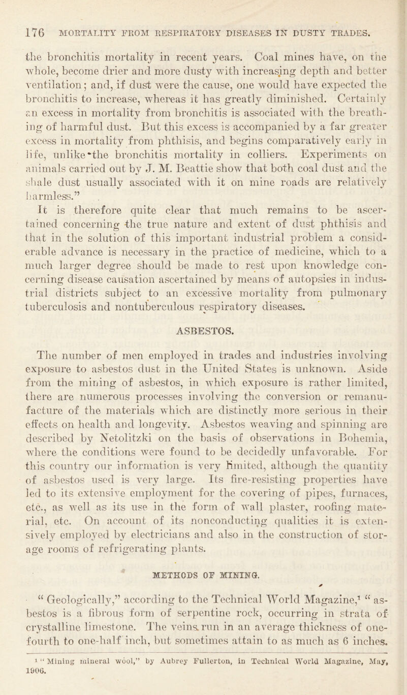 the bronchitis mortality in recent years. Coal mines have, on the whole, become drier and more dusty with increasing depth and better ventilation; and, if dust were the cause, one would have expected the bronchitis to increase, whereas it has greatly diminished. Certainly an excess in mortality from bronchitis is associated with the breath¬ ing of harmful dust. But this excess is accompanied by a far greater excess in mortality from phthisis, and begins comparatively early in life, unlike‘the bronchitis mortality in colliers. Experiments on animals carried out by J. M. Beattie show that both coal dust and the shale dust usually associated veith it on mine roads are relatively li armless.’’ It is therefore quite clear that much remains to be ascer¬ tained concerning -the true nature and extent of dust phthisis and that in the solution of this important industrial problem a consid¬ erable advance is necessary in the practice of medicine, which to a much larger degree should be made to rest upon knowledge con¬ cerning disease causation ascertained by means of autopsies in indus¬ trial districts subject to an excessive mortality from pulmonary tuberculosis and nontuberculous respiratory diseases. ASBESTOS. The number of men employed in trades and industries involving exposure to asbestos dust in the United States is unknown. Aside from the mining of asbestos, in which exposure is rather limited, there are numerous processes involving the conversion or reiiianu- facture of the materials which are distinctly more serious in their effects on health and longevity. Asbestos weaving and spinning are described by Aetolitzki on the basis of observations in Bohemia, where the conditions were found to be decidedly unfavorable. For this country our information is very Kmited, although the quantity of asbestos used is very large. Its fire-resisting proiaerties have led to its extensive employment for the covering of pipes, furnaces, etc., as well as its use in the form of wall plaster, roofing mate¬ rial, etc. On account of its nonconducting qualities it is exten¬ sively employed by electricians and also in the construction of stor¬ age rooms of refrigerating plants. METPIODS OP MmiNG. ✓ “ Geologically,” according to the Technical World Magazine,'^ as¬ bestos is a fibrous form of serpentine rock, occurring in strata of crystalline limestone. The veins, run in an average thickness of one- fourth to one-half inch, but sometimes attain to as much as 6 inches. 1 “ Mining mineral wool,” by Aubrey Fullerton, in Technical World Magazine, May, 1906.