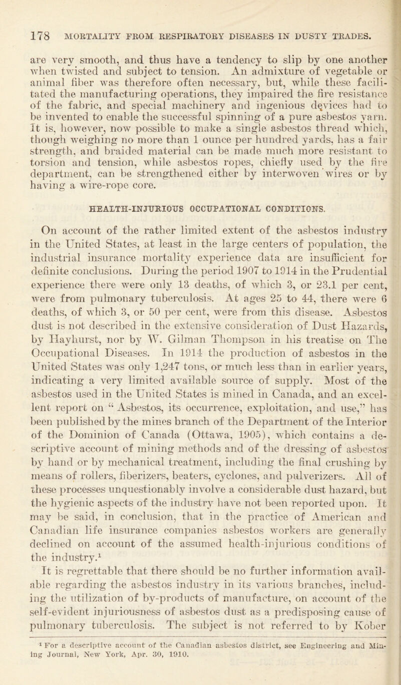 are very smooth, and thus have a tendency to slip by one another when tv/isted and subject to tension. An admixture of vegetable or animal fiber was therefore often necessary, but, while these facili¬ tated the manufacturing operations, they impaired the fire resistance of the fabric, and special machinery and ingenious devices had to be invented to enable the successful spinning of a pure asbestos yarn. It is, however, now possible to make a single asbestos thread which, though weighing no more than 1 ounce per hundred yards, has a fair strength, and braided material can be made much more resistant to torsion and tension, while asbestos ropes, chiefly used by the fire department, can be strengthened either by interwoven ’ wires or b^^ having a wire-rope core. HEALTH-INJURIOUS OCCUPATIONAL CONDITIONS. On account of the rather limited extent of the asbestos industry in the United States, at least in the large centers of population, the industrial insurance mortality experience data are insufficient for definite conclusions. During the period 1907 to 1914 in the Prudential experience there were only 13 deaths, of which 3, or 23.1 per cent, were from pulmonary tuberculosis. At ages 25 to 44, there were 6 deaths, of Avhich 3, or 50 per cent, were from this disease. Asbestos dust is not described in the extensive consideration of Dust Hazards, by Hayhurst, nor by W. Gilman Thompson in his treatise on The Occupational Diseases. In 1914 the production of asbestos in the United States was only 1,247 tons, or much less than in earlier years, indicating a very limited available source of supply. Most of the asbestos used in the United States is mined in Canada, and an excel¬ lent report on “ Asbestos, its occurrence, exploitation, and use,” has been published by the mines branch of the Department of the Interior of the Dominion of Canada (Cttawa, 1905), which contains a de¬ scriptive account of mining methods and of the dressing of asbestos by hand or by mechanical treatment, including the final crushing by means of rollers, fiberizers, beaters, cyclones, and pulverizers. All of these processes unquestionably involve a considerable dust hazard, but the hygienic aspects of tlie industry have not been reported upon. It may be said, in conclusion, that in the practice of American and Canadian life insurance companies asbestos workers are generally declined on account of the assumed health-injurious conditions of the industry.^ It is regrettable that there should be no further information avail¬ able regarding the asbestos industry in its various branches, includ¬ ing the utilization of by-products of manufacture, on account of (be self-evident injuriousness of asbestos dust as a predisposing cause of pulmonary tuberculosis. The subject is not referred to by Kober 1 For a descriptive account of the Canadian asbestos district, see Engineering and Min¬ ing Journal, New York, Apr. 30, 1910.