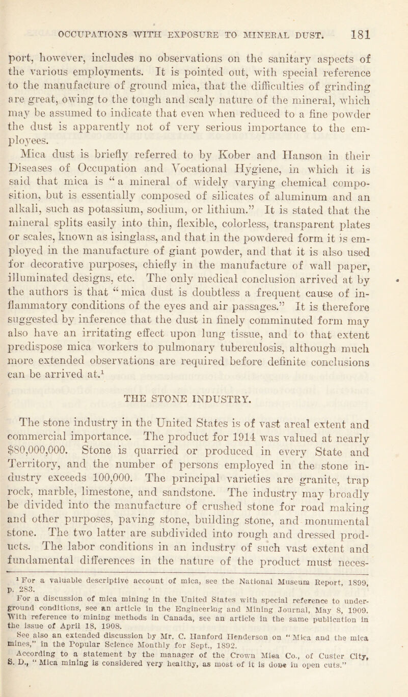 port, however, includes no observations on the sanitary aspects of the various employments. It is pointed out, with special reference to the manufacture of ground mica, that the difficulties of grinding lire great, owing to the tough and scaly nature of the mineral, which may be assumed to indicate that even when reduced to a fine powder the dust is apparently not of very serious importance to the em¬ ployees. Mica dust is briefly referred to by Kober and Hanson in their Diseases of Occupation and Vocational Hygiene, in which it is said that mica is “ a mineral of widely varying chemical compo¬ sition, but is essentially composed of silicates of aluminum and an alkali, such as potassium, sodium, or lithium.” It is stated that the mineral splits easily into thin, flexible, colorless, transparent plates or scales, known as isinglass, and that in the powdered form it is em¬ ployed in the manufacture of giant powder, and that it is also used for decorative purposes, chiefly in the manufacture of wall paper, illuminated designs, etc. The only medical conclusion arrived at by the authors is that “ mica dust is doubtless a frequent cause of in¬ flammatory conditions of the eyes and air passages.” It is therefore suggested by inference that the dust in finely comminuted form may also have an irritating effect upon lung tissue, and to that extent predispose mica workers to pulmonary tuberculosis, although much more extended observations are required before definite conclusions can be arrived at.^ THE STONE INDUSTRY. The stone industry in the United States is of vast areal extent and commercial importance. The product for 1911 was valued at nearly $80,000,000. Stone is quarried or produced in every State and Territory, and the number of persons employed in the stone in¬ dustry exceeds 100,000. The principal varieties are granite, trap rock, marble, limestone, and sandstone. The industry may broadly be divided into the mianufacture of crushed stone for road making and other purposes, paving stone, building stone, and monumental stone. The two latter are subdivided into rough and dressed prod¬ ucts. The labor conditions in an industry of such vast extent and fundamental differences in the nature of the product must neces- iFor a valuable descriptive account of mica, see the National Museum Report 1899 p. 283. For a discussion of mica mining in the United States with special reference to under¬ ground conditions, see an article in the Engineering and Mining Journal, May 8, 1909. With reference to mining methods in Canada, see an article in the same publication in the issue of April 18, 1908. See also an extended discussion by Mr. C. Hanford Henderson on  Mica and the mica mines,” in the Popular Science Monthly for Sept., 1892. ^ According to^ a statement by the manager of the Crov.m Miea Co., of Custer City, S. D., Mica mining is considered very healthy, as most of it is done in open cuts.”