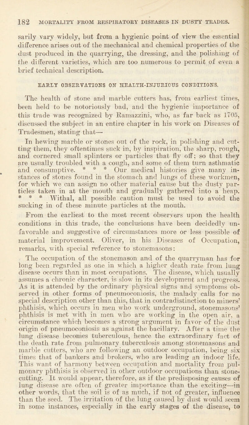 sarily vary widely, but from a hygienic point of view the essential difference arises out of the mechanical and chemical properties of the dust produced in the quarlying, the dressing, and the polishing of the different varieties, which are too numerous to permit of even a brief technical description. EARLY OBSERVATIONS ON HEALTH-INJTJRICIJS CONDITIONS. The health of stone and marble cutters has, from earliest times, been held to be notoriously bad, and the hygienic importance of this trade was recognized by Ramazzini, who, as far back as 1705, discussed the subject in an entire chapter in his wmrk on Diseases of Tradesmen, stating that— In hewing marble or stones out of the rock, in polishing and cut¬ ting them, they oftentimes suck in, by inspiration, the sharp, rough, and cornered small splinters or particles that fly off; so that they are usually troubled with a cough, and some of them turn asthmatic and consumptive. * * Qur medical histories give many in¬ stances of stones found in the stomach and lungs of these workmen, for which we can assign no other material cause but the dusty par¬ ticles taken in at the mouth and gradually gathered into a heap. ❖ ❖ ❖ Withal, all possible caution must be used to avoid the sucking in of these minute particles at the mouth. From the earliest to the most recent observers upon the health conditions in this trade, the conclusions have been decidedlv un- favorable and suggestive of circumstances more or less possible of material improvement. Oliver, in his Diseases of Occupation, remarks, vfith special reference to stonemasons: The occupation of the stonemason and of the quarryman has for long been regarded as one in which a higher death rate from lung disease occurs than in most occupations. The disease, which usually assumes a chronic character, is slow in its development and progress. As it is attended by the ordinary physical signs and symptoms ob¬ served in other forms of pneumoconiosis, the malady calls for no special description other than this, that in contradistinction to miners’ phthisis, which occurs in men who work underground, stonemasons’ phthisis is met with in men who are working in the open air, a circumstance which becomes a strong argument in favor of the dust origin of pneumoconiosis as against the bacillary. After a time the lung disease becomes tuberculous, hence the extraordinary fact of the death rate from pulmonary tuberculosis among stonemasons and marble cutters, who are following an outdoor occupation, being six times that of bankers and brokers, who are leading an indoor life. This want of harmony between occupation and mortality from pul¬ monary phthisis is observed in other outdoor occupations than stone¬ cutting. It would appear, therefore, as if the predisposing causes of lung disease are often of greater importance than the exciting—in other words, that the soil is of as much, if not of greater, influence than the seed. The irritation of the lung caused by dust would seem in some instances, esj^ecially in the early stages of the disease, to