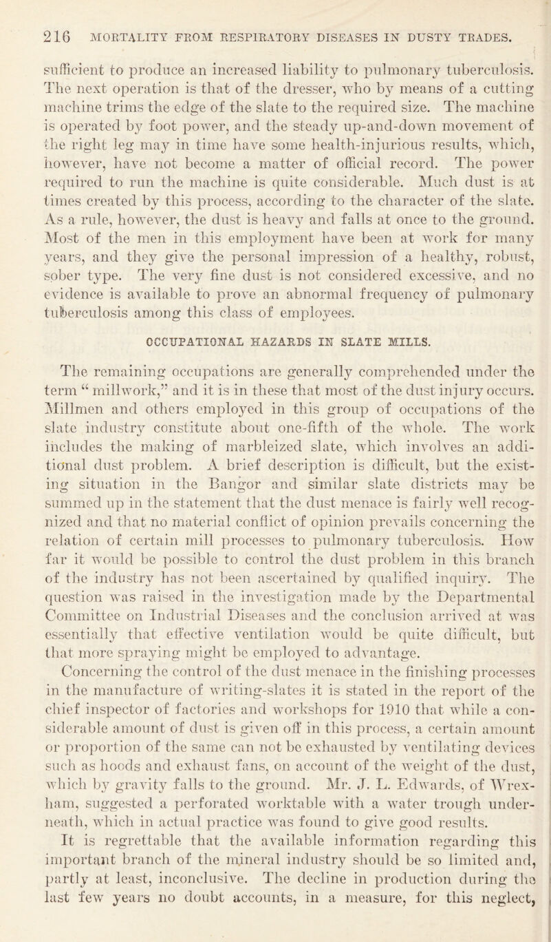 sufficient to produce an increased liability to pulmonary tuberculosis. The next operation is that of the dresser, who by means of a cutting machine trims the edge of the slate to the required size. The machine is operated by foot power, and the steady up-and-down movement of the right leg may in time have some health-injurious results, which, however, have not become a matter of official record. The power required to run the machine is quite considerable. Much dust is at times created by this process, according to the character of the slate. As a rule, however, the dust is heavy and falls at once to the ground. Most of the men in this employment have been at work for many years, and they give the personal impression of a healthy, robust, sober type. The very fine dust is not considered excessive, and no evidence is available to prove an abnormal frequency of pulmonary tuberculosis among this class of employees, CCCTJPATIONAL HAZARDS IN SLATE MILLS. The remaining occupations are generally comprehended under the term “ millwork,” and it is in these that most of the dust injury occurs. Millmen and others employed in this group of occupations of the slate industrv constitute about one-fifth of the whole. The work includes the making of marbleized slate, which involves an addi¬ tional dust problem. A brief description is difficult, but the exist¬ ing situation in the Bangor and similar slate districts may be summed up in the statement that the dust menace is fairly well recog¬ nized and that no material conflict of opinion prevails concerning the relation of certain mill processes to pulmonary tuberculosis. How far it would be possible to control the dust problem in this branch of the industry has not been ascertained by qualified inquiry. The question was raised in the investigation made by the Departmental Committee on Industrial Diseases and the conclusion arrived at was essentially that effective ventilation would be quite difficult, but that more spraying might be employed to advantage. Concerning the control of the dust menace in the finishing processes in the manufacture of writing-slates it is stated in the report of the chief inspector of factories and workshops for 1910 that while a con¬ siderable amount of dust is given off in this process, a certain amount or proportion of the same can not be exhausted by ventilating devices such as hoods and exhaust fans, on account of the weight of the dust, which by gravity falls to the ground. Mr. J. L. Edwards, of Wrex¬ ham, suggested a perforated worktable with a water trough under¬ neath, which in actual practice was found to give good results. It is regrettable that the available information regarding this important branch of the mineral industry should be so limited and, })artly at least, inconclusive. The decline in production during the last few years no doubt accounts, in a measure, for this neglect,