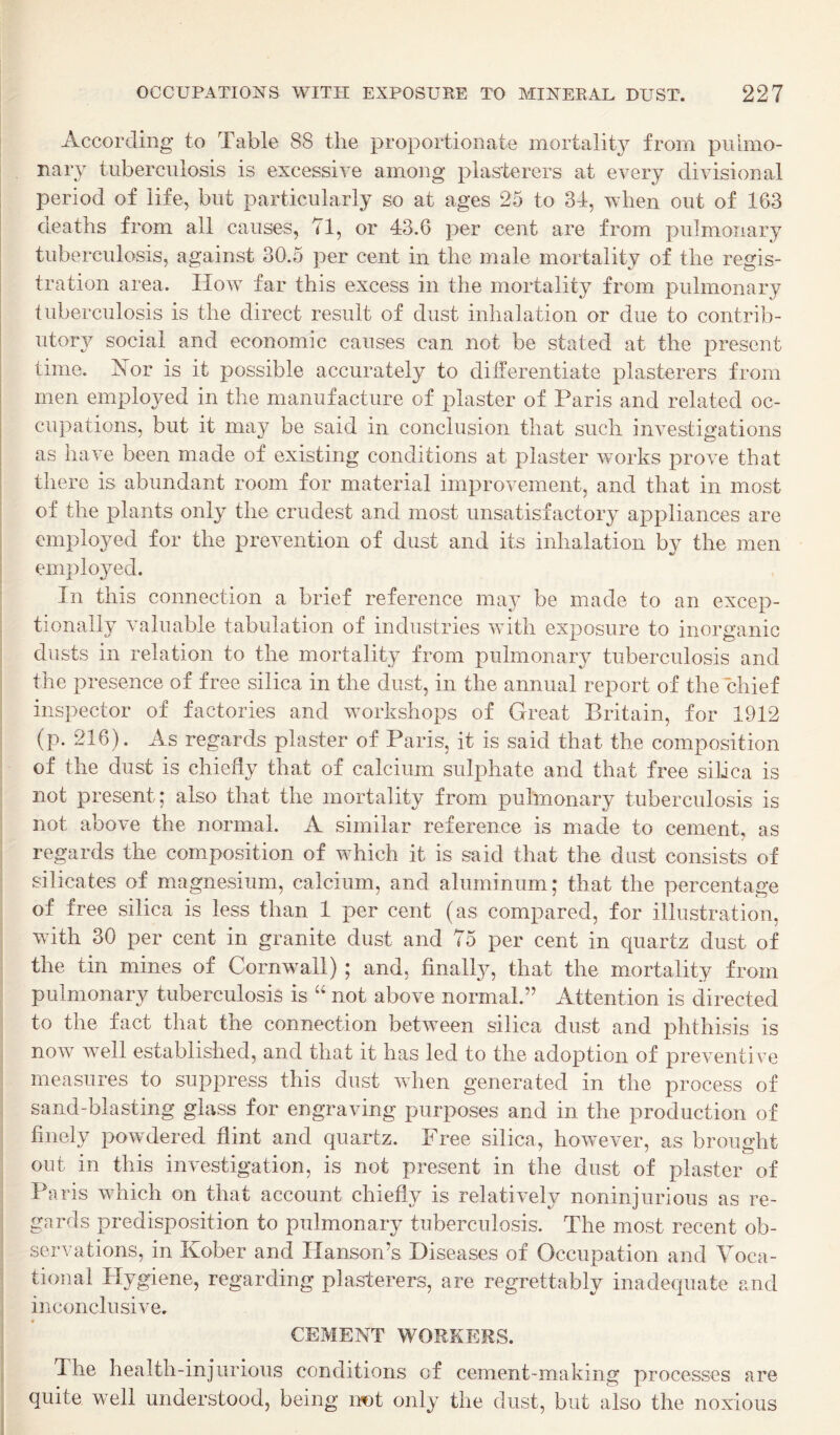 According to Table 88 the proportionate mortality from puhno- . nary tuberculosis is excessive among plasterers at every divisional period of life, but particularly so at ages 25 to 34, when out of 1G3 deaths from all causes, 71, or 43.6 cent are from pulmonary I tuberculosis, against 30.5 per cent in the male mortality of the regis¬ tration area. How far this excess in the mortality from pulmonary tuberculosis is the direct result of dust inhalation or due to contrib¬ utory social and economic causes can not be stated at the present I time. Xor is it possible accurately to dilferentiate plasterers from men employed in the manufacture of plaster of Paris and related oc¬ cupations, but it may be said in conclusion that such investigations j as have been made of existing conditions at plaster works prove that there is abundant room for material improvement, and that in most of the plants only the crudest and most unsatisfactory appliances are i employed for the prevention of dust and its inhalation by the men I employed. In this connection a brief reference may be made to an excep¬ tionally valuable tabulation of industries with exposure to inorganic diists in relation to the mortality from pulmonary tuberculosis and the presence of free silica in the dust, in the annual report of the chief inspector of factories and workshops of Great Britain, for 1912 (p. 216). As regards plaster of Paris, it is said that the composition of the dust is chiefly that of calcium sulphate and that free silica is not present; also that the mortality from pulmonary tuberculosis is not above the normal. A similar reference is made to cement, as regards the comxposition of which it is said that the dust consists of silicates of magnesium, calcium, and aluminum; that the percentage of free silica is less than 1 per cent (as compared, for illustration, with 30 per cent in granite dust and 75 per cent in quartz dust of the tin mines of Cornwall) ; and, finally, that the mortality from pulmonary tuberculosis is “ not above normal.” Attention is directed to the fact that the connection between silica dust and phthisis is now well established, and that it has led to the adoption of preventive measures to suppress this dust when generated in the process of sand-blasting glass for engraving purposes and in the production of finely powdered flint and quartz. Free silica, however, as brought out in this investigation, is not present in the dust of plaster of Paris which on that account chiefly is relatively noninjurioiis as re¬ gards predisposition to pulmonary tuberculosis. The most recent ob¬ servations, in Kober and Hanson’s Diseases of Occupation and Voca¬ tional Hygiene, regarding plasterers, are regrettably inadequate and inconclusive. ! * CEMENT WORKERS. The health-injurious conditions of cement-making processes are , quite well understood, being imt only the dust, but also the noxious