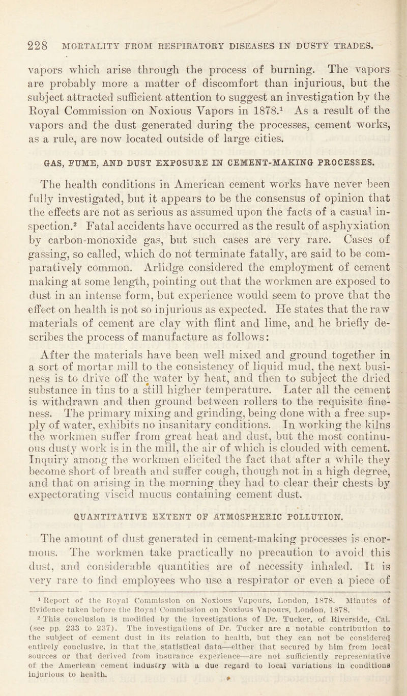 vapors which arise through the process of burning. The vapors are probably more a matter of discomfort than injurious, but the subject attracted sufficient attention to suggest an investigation by the Eoyal Commission on Noxious Vapors in 1878.^ As a result of the vapors and the dust generated during the processes, cement works, as a rule, are now located outside of large cities. GAS, FUME, AND DUST EXPOSURE IN CEMENT-MAKING PROCESSES. The health conditions in American cement works have never been fully investigated, but it appears to be the consensus of opinion that the effects are not as serious as assumed upon the facts of a casual in- spection.2 Fatal accidents have occurred as the result of asphyxiation by carbon-monoxide gas, but such cases are very rare. Cases of gassing, so called, which do not terminate fatally, are said to be com¬ paratively common. Arlidge considered the employment of cement making at some length, pointing out that the workmen are exposed to dust in an intense form, but experience vmuld seem to prove that the effect on health is not so injurious as expected. He states that the raw materials of cement are clay with flint and lime, and he briefly de¬ scribes the process of manufacture as follows: After the materials have been well mixed and ground together in a sort of mortar mill to the consistency of liquid mud, the next busi¬ ness is to drive off the water by heat, and then to subject the dried substance in tins to a still higher temperature. Later all the cement is withdrawn and then ground between rollers to the requisite fine¬ ness. The primary mixing and grinding, being done Avith a free sup¬ ply of water, exhibits no insanitary conditions. In Avorking the kilns the Avorkmen suffer from great heat and dust, but the most continu¬ ous dusty Avork is in the mill, the air of Avhich is clouded Avith cement. Inquiry among the Avorkmen elicited the fact that after a Avhile they become short of breath and suffer cough, though not in a high degree, and that on arising in the morning they had to clear their chests by expectorating Auscid mucus containing cement dust. aUANTITATIYE EXTENT OF ATMOSPHERIC POLLUTION. The amount of dust generated in cement-making processes is enor¬ mous. The workmen take practically no precaution to aAmid this dust, and considerable quantities are of necessity inhaled. It is very rare to find employees Avho use a respirator or eA-en a piece of 1 Report of the Roj^al Commission on Noxious A^apours, London, 1878. Minutes of [ilvidence taken before tbe Royal Commission on Noxious AApours, London, 1878. 2 This conclusion is modified by the investigations of Dr. Tucker, of Riverside, Cal. (see pp. 233 to 237). The investigations of Dr. Tucker are a notable contribution to the subject of cement dust in its relation to health, but they can not bo considered entirely conclusive, in that the statistical data—either that secured by him from local sources or that derived from insurance experience—are not sufficiently represenfative of the American cement industry with a due regard to local variations in conditions injurious to health.