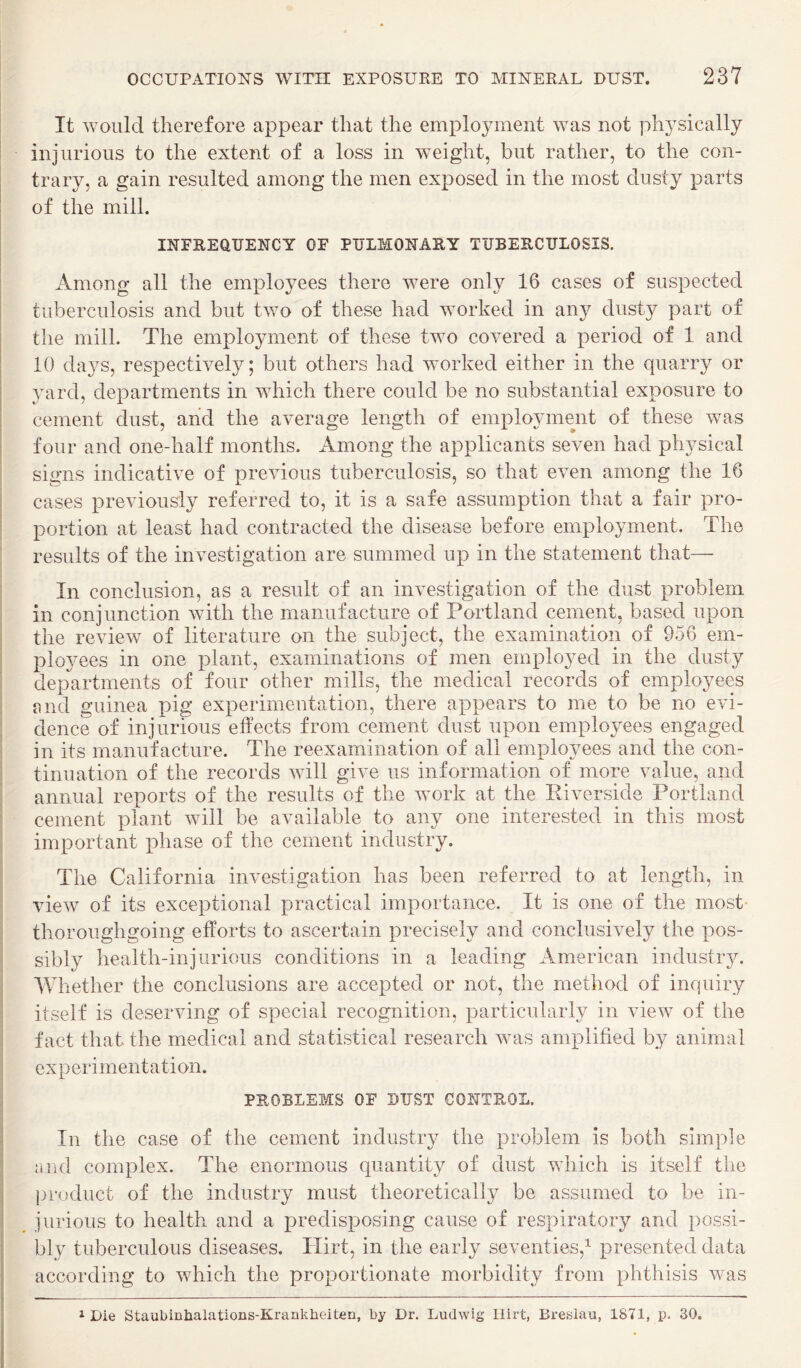 It would therefore appear that the employment was not physically injurious to the extent of a loss in weight, but rather, to the con¬ trary, a gain resulted among the men exposed in the most dusty parts of the mill. j INFREQUENCY OF PULMONARY TUBERCULOSIS. Among all the employees there were only 16 cases of suspected tuberculosis and but two of these had worked in any dusty part of the mill. The employment of these two covered a period of 1 and 10 days, respectively; but others had worked either in the quarry or yard, departments in which there could be no substantial exposure to cement dust, and the average length of employment of these was four and one-half months. Among the applicants seven had physical signs indicative of previous tuberculosis, so that even among the 16 cases previously referred to, it is a safe assumption that a fair pro¬ portion at least had contracted the disease before employment. The results of the investigation are summed up in the statement that— In conclusion, as a result of an investigation of the dust problem in conjunction with the manufacture of Portland cement, based upon the review of literature on the subject, the examination of 956 em- plo3'ees in one plant, examinations of men emplo^^ed in the dusty departments of four other mills, the medical records of employees f^nd guinea pig experimentation, there appears to me to be no evi¬ dence of injurious effects from cement dust upon employees engaged in its manufacture. The reexamination of all employees and the con¬ tinuation of the records will give us information of more value, and annual reports of the results of the work at the Riverside Portland cement plant will be available to any one interested in this most important phase of the cement industry. The California investigation has been referred to at length, in view of its exceptional practical importance. It is one of the most- thoroughgoing efforts to ascertain precisely and conclusively the pos¬ sibly health-injurious conditions in a leading American industry. AVhether the conclusions are accepted or not, the method of inquiry itself is deserving of special recognition, particularly in view of the fact that the medical and statistical research was amplified by animal experimentation, PROBLEMS OF BUST CONTROL. In the case of the cement industry the problem is both simple and complex. The enormous quantity of dust which is itself the product of the industry must theoretically be assumed to be in¬ jurious to health and a predisposing cause of respiratory and possi¬ bly tuberculous diseases. Hirt, in the early seventies,’- presented data according to which the proportionate morbidity from phthisis was 1 Die StaubinJialations-Krankheiten, by Dr. Ludwig llirt, Breslau, 1871, p. 30,