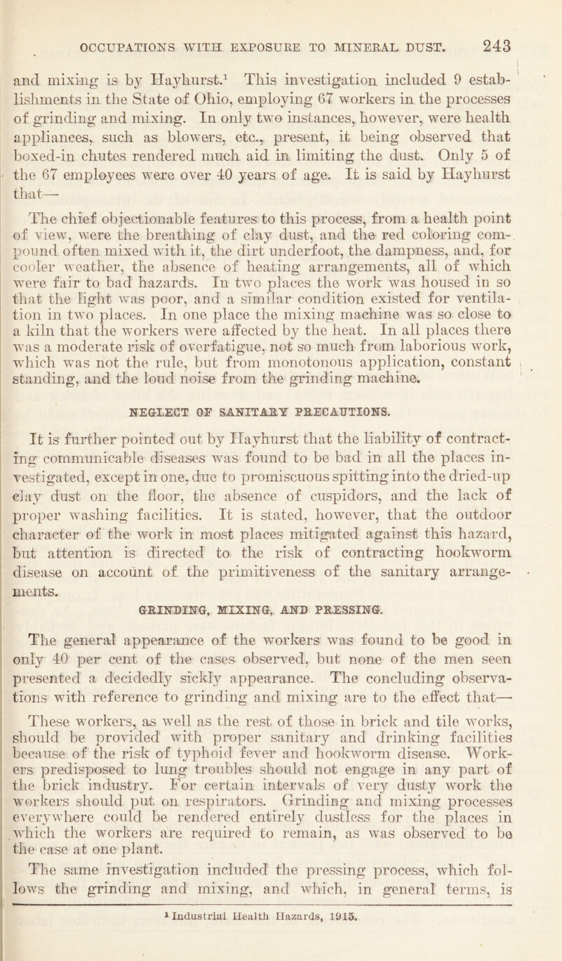 and mixing is by Hayliurstd This investigation included 9 estab¬ lishments in the State of Ohio, employing 67 workers in the processes of grinding and mixing. In only two instances, however, were health appliances, such as blowers, etc.^ present, it being observed that boxed-in chutes rendered much aid in limiting the dust. Only 5 of I' the 67 employees were over 40 years of age. It is said by Hayhurst that—• The chief objectionable features to this process, from a health point of view, were the breatliing of clay dust, and tho red coloring com¬ pound often mixed with it, the dirt underfoot, the dampness, and, for ! cooler weather, the absence of heating arrangements, all of which I were fair to bad hazards. In two places the work was housed in so ! that the light was poor, and a similar condition existed for ventila- ; tion in two places. In one place the mixing machine was so close to I a kiln that the workers were affected by the heat. In all places there ! was a moderate risk of overfatigue, not so much from laborious work, wdiich was not the rule, but from monotonous application, constant standing, and the loud noise from the grinding machine. NEGLECT or SANITARY PEECARTIONS. It is further pointed out by Hayhurst that the liability of contract¬ ing communicable diseases was found to be bad in all the places in¬ vestigated, except in one, due to promiscuous spitting into the dried-up clay dust on the floor, the absence of cuspidors, and the lack of proper washing facilities. It is stated, however, that the outdoor character of the work in most places mitigated against this hazard, but attention is directed to the risk of contracting hookworm disease on account of the primitiveness of the sanitary arrange¬ ments. GRINDING, MIXING, AND PRESSING. The general appearance of the workers was found to be good in only 40 per cent of the cases observed, but none of the men seen presented a decidedly sickly appearance. The concluding observa- : tions with reference to grinding and mixing are to the effect that—■ I These wurkers, as wull as the rest of those in brick and tile works, I should be proHded with proper sanitary and drinking facilities I because of the risk of typhoid fever and hookworm disease. Work- i ers predisposed to lung troubles should not engage in any part of : the brick industry. For certain intervals of very dusty work the i workers should put on respirators. Grinding and mixing processes ; everywhere could be rendered entirely dustless for the places in : which the workers are required to remain, as was observed to be I the case at ono plant. J The same investigation included the pressing process, which fol- j lows the grinding and mixing, and which, in general terms, is 1 Industrial Health Hazards, 1915.