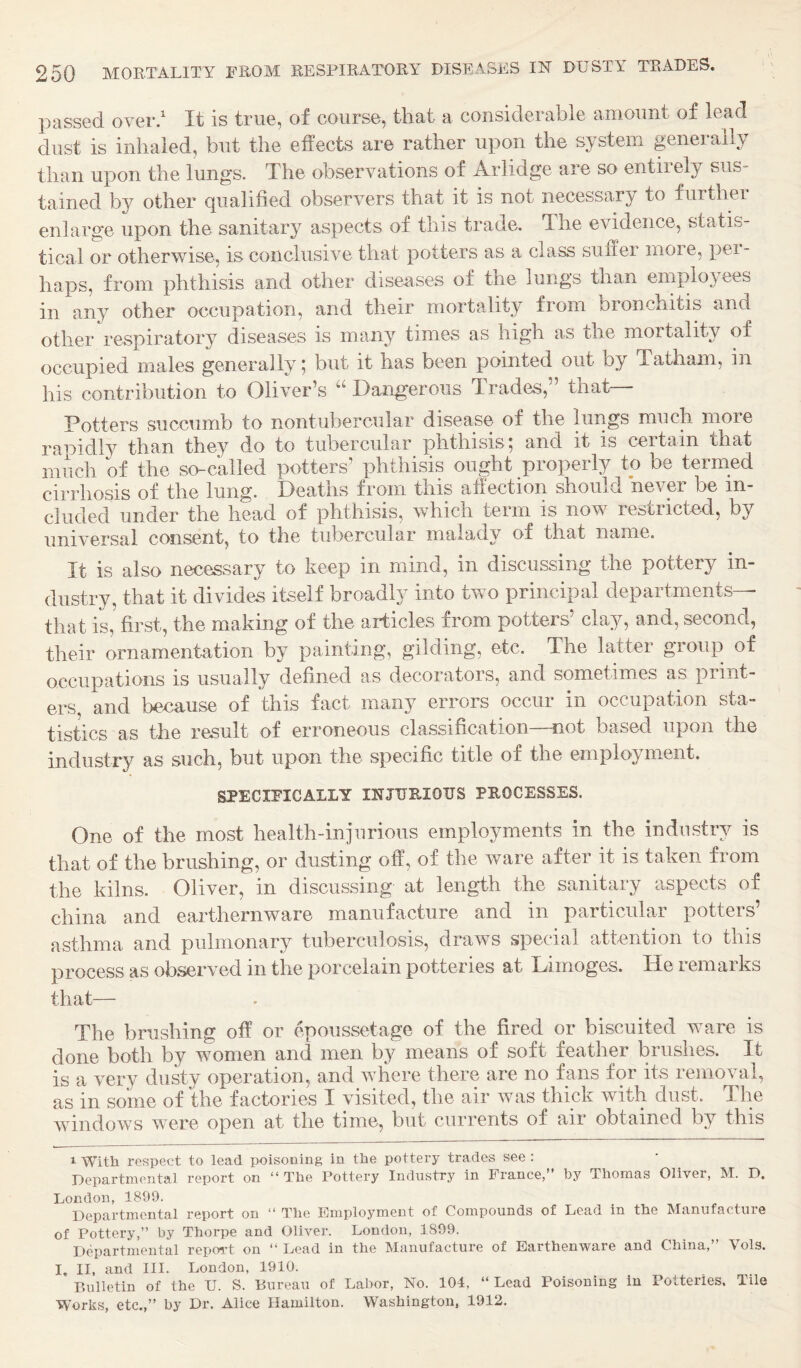 passed over.' It is true, of course, that a considerable amount of lead dust is inhaled, but the effects are rather upon the system geneiail^^ than upon the lungs. The observations of Arlidge are so entiiely sus¬ tained by other qualified observers that it is not necessary to furthei enlarge upon the sanitary aspects of this trade. The evidence, statis¬ tical or otherwise, is conclusive that potters as a class suffer moie, pei- haps, from phthisis and other diseases of the lungs than employees in any other occupation, and their mortality from bronchitis and other respiratory diseases is many times as high as the mortality of occupied males generally; but it has been pointed out by Tatham, in his contribution to Oliver’s “Dangerous Trades,” that Potters succumb to nontubercular disease of the lungs much more ramdly than they do to tubercular phthisis, and it is ceitain that much of the so-called potters’ phthisis ought properly to be termed cirrhosis of the lung. Deaths from this affection should never be in¬ cluded under the head of phthisis, which term is now restricted, by universal consent, to the tubercular malady of that name. It is also necessary to keep in mind, in discussing the pottery in¬ dustry, that it divides itself broadly into two principal departments— that is,’ first, the making of the articles from potters’ clay, and, second, their ornamentation by painting, gilding, etc. The latter group of occupations is usually defined as decorators, and sometimes as jirint- ers and because of this fact many errors occur in occupation sta¬ tistics as the result of erroneous classification—not based upon the industry as such, but upon the specific title of the employment. SPECIFICALLY INJ1JE.I0US PROCESSES. One of the most health-injurious employments in the industry is that of the brushing, or dusting off, of the ware after it is taken from the kilns. Oliver, in discussing at length the sanitary aspects of china and earthernware manufacture and in particular potters’ asthma and pulmonary tuberculosis, draws special attention to this process as observed in the porcelain potteries at Limoges. He remarks that— The brushing off or epoussetage of the fired or biscuited ware is done both by women and men by means of soft feather brushes. It is a very dusty operation, and where there are no fans for its removal, as in some of the factories I visited, the air was thick with dust. The windows were open at the time, but currents of air obtained by this 1 With respect to lead poisoning in the pottery trades see : Departmental report on “The Pottery Industry in France,” by Thomas Oliver, M. D. London, 1899. Departmental report on “ The Employment of Compounds of Lead in the Manufacture of Pottery,” by Thorpe and Oliver. London, 1899. Departmental report on “ Lead in the Manufacture of Earthenware and China,” Vols. I, II, and III. London, 1910. P.ulletin of the U. S. Bureau of Labor, No. 104, “ Lead Poisoning in Potteries. Tile Works, etc.,” by Dr. Alice Hamilton. Washington, 1912.