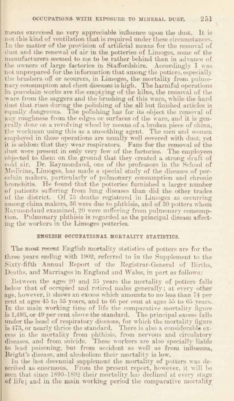 means exercised no very appreciable iniinence upon the dust. It is not this kind of ventilation that is requii*ed under these circumstances. In the matter of the provision of artificial means for the removal of dust and the renewal of air in the potteries of Limoges, some of the manufacturers seemed to me to be rather behind than in advance of the owners of large factories in Staffordshire. Accordingly I was not unprepared for the information that among the potters, especially tlie brushers off or scouinrs, in Limoges, the* mortality from pulmo¬ nary consumption and chest diseases is high. The harmful operations in porcelain worlvs are the emptying of the kilns, the removal of the ware from the saggers and the brushing of this ware,, while the hard dust that rises during the polishing of the all but finished articles is equally dangerous. The polisliing has for its object the removal of ail}' rouglmess from the edges or surfaces of the ware, and it is gen¬ erally done on a revolving wheel by means of a broken piece of china, the workman using this as a smoothing agent. The men and women employed in these operations are usually well covered with dust, yet it is seldom that they wear respirators. Fans for the removal of the dust were present in only very few of the factories. The employees objected to them on the gi'ound that they created a strong draft of cold air. Dr. Raymondaud, one of the professors in the School of ^ledicine, Limoges, has made a special study of the diseases of por¬ celain makers, particularly of pulmonary consumption and chronic bronchitis. He found that the potteries furnished a larger number of patients suffering from lung diseases than did the other trades of the district. Of 75 deaths registered in Limoges as occurring among china makers, 36 were due to phthisis, and of 30 potters whom Eaymondaud examined, 20 were suffering from pulmonary consump¬ tion. Pulmonary phthisis is regarded as the principal disease affect¬ ing the workers in the Limoges potteries. ENGLISH OCCUPATIONAL MORTALITY STATISTICS. The most recent English mortality statistics of potters are for the three years ending wuth 1902, referred to in the Supplement to the Sixty-fifth Annual Report of the Registrar-General of Births. Deaths, and Marriages in England and Wales, in part as follows: Between the ages 20 and 35 3^ears the mortality of potters falls below that of occupied and retired males generally; at every other age, however, it shows an excess which amounts to no less than 74 per cent at ages 45 to 55 years, and to 66 per cent at ages 55 to 65 years. In the main working time of life the comparative mortality figure is 1,493, or 49 per cent above the standard. The principal excess falls under the head of respiratory diseases, for which the mortality figure is 473, or nearly thrice the standard. There is also a considerabH ex¬ cess in the mortality from phthisis, from nervous and circulatory diseases, and from suicide. These workers are also specially liable to lead poisoning, but from accident as well as from infiuenza, Bright’s disease, and alcoholism their mortality is low. In the last decennial supplement the moifality of potters was de¬ scribed as enormous.. From the present report, however, it will be seen that since 1890-1892 their mortality has declined at every stage of lifej and in the main working period the comparative mortality