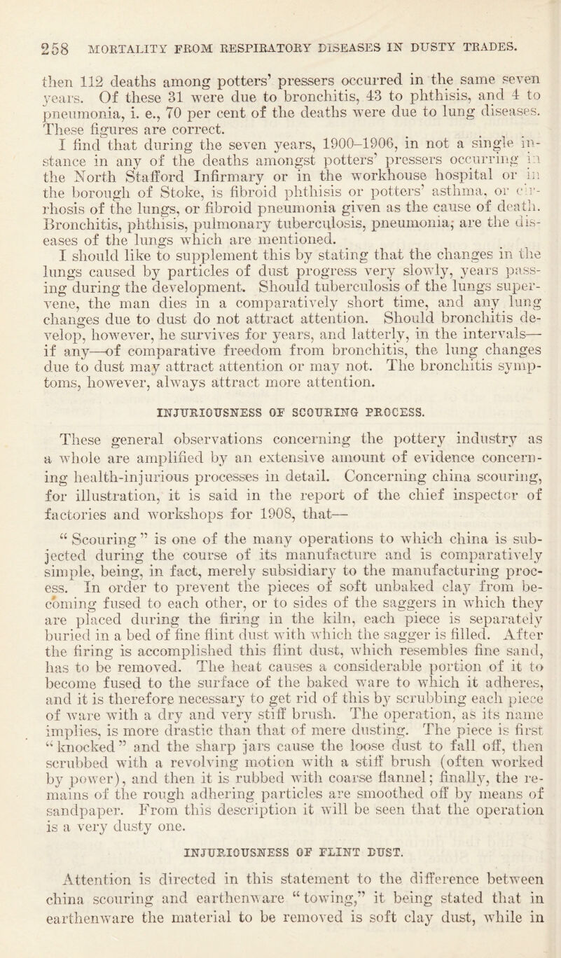 then 112 deaths among potters’ pressers occurred in the same seven 3^eai's. Of these 31 were due to bronchitis, 43 to phthisis, and 4 to pneumonia, i. e., TO per cent of the deaths were due to lung diseases. These figures are correct. I find that during the seven }^ears, 1900-1906, in not a single in¬ stance in any of the deaths amongst potters’ pressers occurring i:i the North Stafford Infirmary or in the workhouse hospital or ni the borough of Stoke, is fibroid phthisis or potters’ asthma, or cir¬ rhosis of the lungs, or fibroid pneumonia given as the cause of death. Bronchitis, phthisis, pulmonary tuberculosis, jDneumonia,* are the dis¬ eases of the lungs which are mentioned. I should like to supplement this by stating that the changes in the lungs caused by particles of dust progress very slowly, years pass¬ ing during the development. Should tuberculosis of the lungs super¬ vene, the man dies in a comparatively short time, and any lung changes due to dust do not attract attention. Should bronchitis de¬ velop, however, he survives for years, and latterly, in the intervals— if any—of comparative freedom from bronchitis, the lung changes due to dust may attract attention or may not. The bronchitis symp¬ toms, however, always attract more attention. IRJURIOTJSNESS OF SCOURING PROCESS. These general observations concerning the pottery industry as a whole are amplified by an extensive amount of evidence concern¬ ing health-injurious processes in detail. Concerning china scouring, for illustration, it is said in the report of the chief inspector of factories and workshops for 1908, that— “ Scouring ” is one of the many operations to which china is sub¬ jected during the course of its manufacture and is comparatively simple, being, in fact, merely subsidiary to the manufacturing proc¬ ess. In order to prevent the pieces of soft unbaked clay from be¬ coming fused to each other, or to sides of the saggers in which they are placed during the firing in the kiln, each piece is separately buried in a bed of fine flint dust with which the sagger is filled. After the firing is accomplished this flint dust, which resembles fine sand, has to be removed. The heat causes a considerable portion of it to become fused to the surface of the baked ware to which it adheres, and it is therefore necessary to get rid of this by scrubbing each piece of ware with a dry and very stiff brush. The operation, as its name implies, is more drastic than that of mere dusting. The piece is first ‘‘knocked” and the sharp jars cause the loose dust to fall off, then scrubbed with a revolving motion with a stiff brush (often worked by power), and then it is rubbed with coarse flannel; finall}^, the re¬ mains of the rough adhering particles are smoothed off by means of sandpaper. From this description it will be seen that the operation is a very dusty one. INJURIOUSNESS OF FLINT DUST. Attention is directed in this statement to the difference between china scouring and earthenware “ towdng,” it being stated that in earthenware the material to be removed is soft clay dust, while in