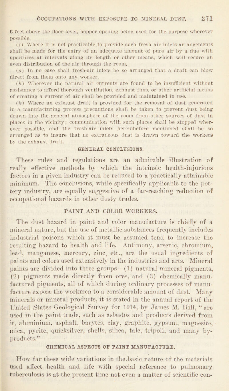 6 feet above tlie floor level, hopper opening being used for the purpose wherever possible. (/) Where it is not practicable to provide such fresh air inlets arrangements shall be made for the entry of an adequate amount of pure air by a flue with apertures at intervals along its length or other means, which will secure an even distribution of the air through the room, {g) In no case shall fresh-air inlets be so arranged that a draft can blow direct from them onto any worker. {}i) Wherever the natural air currents are found to be insufflcient without assistance to afford thorough ventilation, exhaust fans, or other artificial means of creating a current of air shall be provided and maintained in use. (/c) Where an exhaust draft is provided for the removal of dust generated in a manufacturing process precautions shall be taken to prevent dust being drawn into the general atmosphere of the room from other sources of dust in places in the vicinity; communication with such places shall be stopped wher¬ ever possible, and the fresh-air inlets hereinbefore mentioned shall be so arranged as to insure that no extraneous dust is drawn toward the workers by the exhaust draft. GENERAL CONCLUSIONS. These rules and regulations are an admirable illustration of really elfective methods by Vvdiich the intrinsic health-injurious factors in a given industry can be reduced to a practically attainable minimum. The conclusions, while specifically applicable to the pot¬ tery industry, are equally suggestive of a far-reaching reduction of occupational hazards in other dusty trades. PAINT AND COLOR WORKERS. The dust hazard in paint and color manufacture is chiefly of a mineral nature, but the use of metallic substances frequently includes industrial poisons which it must be assumed tend to increase the resulting hazard to health and life. Antimony, arsenic, chromium, lead, manganese, mercury, zinc, etc., are the usual ingredients of paints and colors used extensively in the industries and arts. Mineral paints are divided into three groups—(1) natural mineral pigments, (2) pigments made directly from ores, and (3) chemically manu¬ factured pigments, all of which during ordinary processes of manu¬ facture expose the workmen to a considerable amount of dust. Many minerals or mineral products, it is stated in the annual report of the United States Geological Survey for 1914, by James M. Hill, are used in the paint trade, such as asbestos and products derived from it, aluminium, asphalt, barytes, clay, graphite, gypsum, magnesite, mica, pyrite, quicksilver, shells, silica, talc, tripoli, and many by¬ products.” CHEMICAL ASPECTS OE PAINT MANUFACTURE. How far these wide variations in the.basic nature of the materials used affect health and life with special reference to pulmonary tuberculosis is at the present time not even a matter of scientific con-