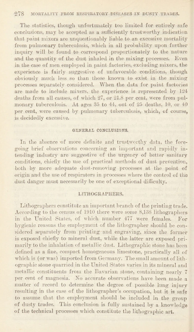 The statistics, though unfortunately too limited for entirely safe conclusions, may be accepted as a sufficiently trustworthy indication that paint mixers are unquestionably liable to an excessive mortality from pulmonary tuberculosis, which in all probability upon further inquiry will be found to correspond proportionately to the nature and the quantity of the dust inhaled in the mixing processes. Even in the case of men employed in paint factories, excluding mixers, the experience is fairly suggestive of unfavorable conditions, though obviously much less so than those known to exist in the mixing processes separately considered. When the data for paint factories are made to include mixers, the experience is represented by 124 deaths from all causes, of which 27, or 21.8 per cent, were from pul¬ monary tuberculosis. At ages 35 to 44, out of 25 deaths, 10, or 40 per cent, were caused by pulmonary tuberculosis, which, of course, is decidedly excessive. GENERAL CONCLTJSIOjMS. In the absence -of more definite and trustworthy data, the fore¬ going brief observations concerning an important and rapidl}^ in¬ tending industry are suggestive of the urgency of better sanitary conditions, chiefly the use of practical methods of dust prevention, both by more adequate dust-removing processes at the point of origin and the use of respirators in processes where the control of the dust danger must necessarily be one of exceptional difficulty. LITHOGRAPHERS. Lithographers constitute an important branch of the printing trade. According to the census of 1910 there were some 8,138 lithographers in the United States, of which number 477 were females. For hygienic reasons the employment of the lithographer should be con¬ sidered separately from printing and engraving, since the former is exposed chiefl}^ to mineral dust, while the latter are exposed pri¬ marily to the inhalation of metallic dust. Lithographic stone has been defined as a fine, compact homogeneous limestone, practically all of which is (or was) imported from Germany. The small amount of lith¬ ographic stone quarried in the United States varies in its mineral and metallic constituents from the Bavarian stone, containing nearly 7 per cent of magnesia. Fo accurate observations have been made a matter of record to determine the degree of possible lung injury resulting in the case of the lithographer’s occupation, but it is safe to assume that the employment should be included in the group of dust}^ trades. This conclusion is fully sustained by a knoAvledge of the technical processes which constitute the lithographic art.