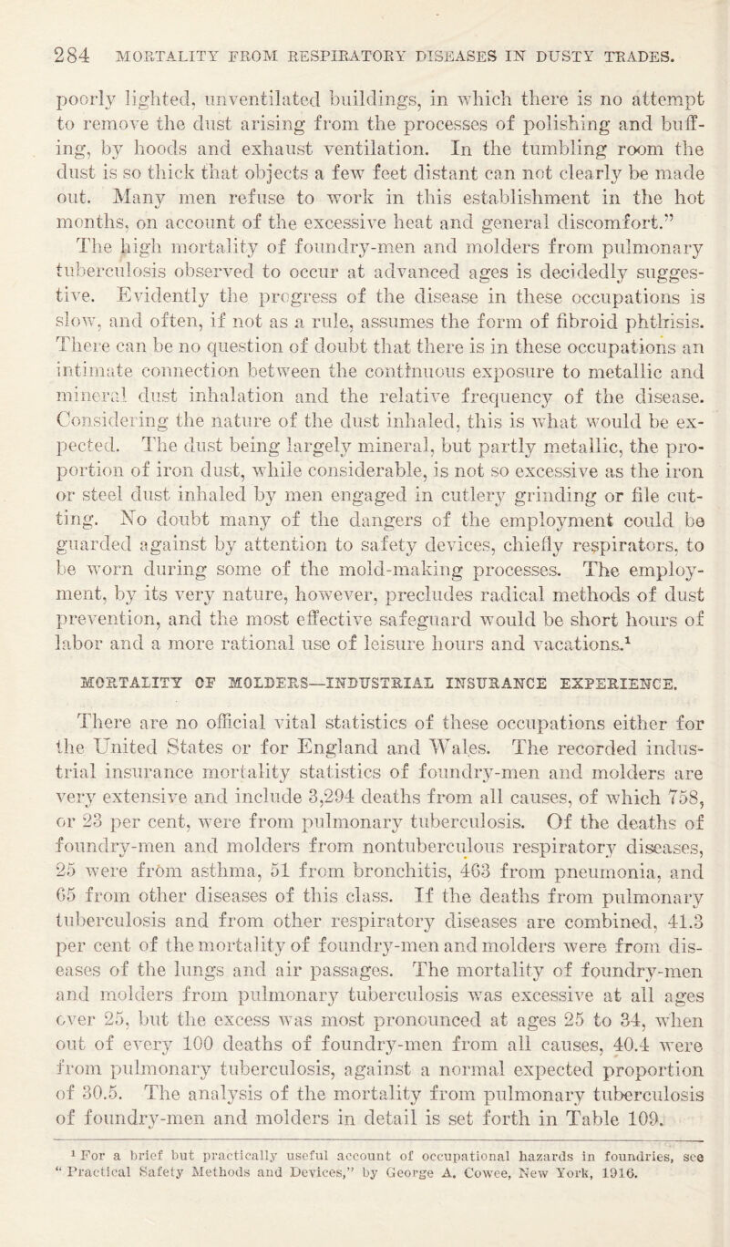poorly lighted, unventilated buildings, in which there is no attempt to remove the dust arising from the processes of polishing and biitf- ing, by hoods and exhaust ventilation. In the tumbling room the dust is so thick that objects a few feet distant can not clearly be made out. Many men refuse to work in this establishment in the hot months, on account of the excessive heat and general discomfort.” The high mortality of foundry-men and molders from pulmonary tuberculosis observed to occur at advanced ages is decidedly sugges¬ tive. Evidently the progress of the disease in these occupations is slow, and often, if not as a rule, assumes the form of fibroid phthisis. There can be no question of doubt that there is in these occupations an intimate connection between the contfnuous exposure to metallic and mineral dust inhalation and the relative frequency of the disease. Considering the nature of the dust inhaled, this is what would be ex¬ pected. The dust being largely mineral, but partly metallic, the pro¬ portion of iron dust, while considerable, is not so excessive as the iron or steel dust inhaled by men engaged in cutlery grinding or file cut¬ ting. No doubt many of the dangers of the employment could be guarded against by attention to safety devices, chiefly respirators, to be worn during some of the mold-making processes. The employ¬ ment, by its very nature, however, precludes radical methods of dust prevention, and the most effective safeguard would be short hours of labor and a more rational use of leisure hours and vacations.^ MORTALITY OF MOLBEES—INBUSTEIAL IITSUEAITCE EXPEEIESICE. There are no official vital statistics of these occupations either for the United States or for England and Wales. The recorded indus¬ trial insurance mortalit}^ statistics of foundry-men and molders are very extensive and include 3,294 deaths from all causes, of which 758, or 23 per cent, were from pulmonary tuberculosis. Of the deaths of foundry-men and molders from nontuberculous respiratory diseases, 25 were from asthma, 51 from bronchitis, 4G3 from pneumonia, and G5 from other diseases of this class. If the deaths from pulmonary tuberculosis and from other respiratory diseases are combined, 41.3 per cent of the mortality of foundry-men and molders were from dis¬ eases of the lungs and air passages. The mortality of foundry-men and molders from pulmonary tuberculosis was excessive at all ages over 25, but the excess was most pronounced at ages 25 to 34, when out of every 100 deaths of foundry-men from all causes, 40.4 were from pulmonary tuberculosis, against a normal expected proportion of 30.5. The analysis of the mortality from pulmonary tuberculosis of foundry-men and molders in detail is set forth in Table 109. 1 For a brief but practicallj^ useful account of occupational hazards in foundries, see “ Practical Safety Methods and Devices,” by George A. Cowee, New York, 1916.