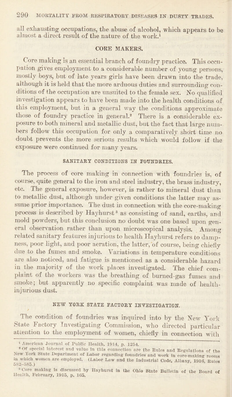 all exhausting occupations, the abuse of alcohol, which appears to be almost a direct result of the nature of the work.^ CORE MAKERS. Core making is an essential branch of foundry practice. This occu¬ pation gives employment to a considerable number of young persons, mostly boj^s, but of late years girls have been drawn into the trade, although it is held that the more arduous duties and surrounding con¬ ditions of the occupation are unsuited to the female sex. No qualified investigation appears to have been made into the health conditions of this employment, but in a general way the conditions approximate those of foundry practice in general.^ There is a considerable ex¬ posure to both mineral and metallic dust, but the fact that large num¬ bers follow this occupation for only a comparatively short time no doubt prevents the more serious results which would follow if the exposure were continued for many years. SANITARY CONDITIONS IN FORNDEIES. The process of core making in connection with foundries is, of course, quite general to the iron and steel industry, the brass industry, etc. The general exposure, however, is rather to mineral dust than to metallic dust, although under given conditions the latter may as¬ sume prior importance. The dust in connection with the core-making process is described by Hayhurst^ as consisting of sand, earths, and mold powders, but this conclusion no doubt was one based upon gen¬ eral observation rather than upon microscopical anal37sis. Among related sanitary features injurious to health Ha^diurst refers to damp¬ ness, poor light, and poor aeration, the latter, of course, being chiefly due to the fumes and smoke. Variations in temperature conditions are also noticed, and fatigue is mentioned as a considerable hazard in the majority of the work places investigated. The chief com¬ plaint of the workers was the breathing of burned-gas fumes and smoke; but apparently no specific complaint was made of health- injurious dust. NEW YORK STATE FACTORY INVESTIGATION. / The condition of foundries was inquired into by the New York State Factory Investigating Commission, who directed particular attention to the employment of wnmen, chiefly in connection with 1 American Journal of Public Health, 1914, p. 1254. ^ 2 Of special interest and value in this connection are the Rules and Regulations of the New York State Department of Labor regarding foundries and work in core-making rooms m which women are employed. (Labor Law and the Industrial Code, Albany, 191G, Rules 582—585.) ’ ’ 3 Core making is discussed by Hayhurst in the Ohio State Bulletin of the Board of Health, February, 1915, p, 1G5.