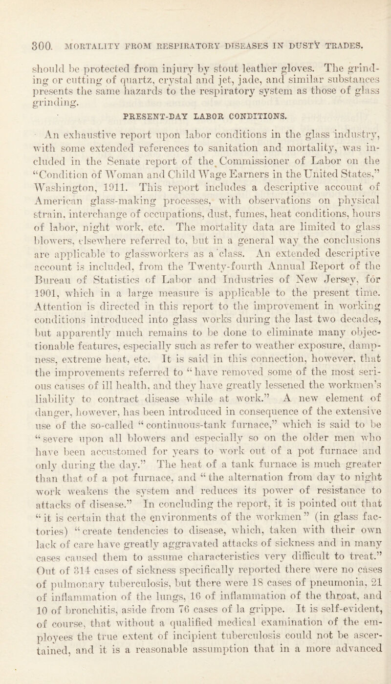 should be protected from injury by stout leather gloves. The grind¬ ing or cutting of quartz, crystal and jet, jade, and similar substances presents the same hazards to the respiratory system as those of glass grinding. PRESENT-DAY LABOR CONDITIONS. An exhaustive report upon labor conditions in the glass industry, with some extended references to sanitation and mortality, was in¬ cluded in the Senate report of the^ Commissioner of Labor on the ‘^Condition of Woman and Child Wage Earners in the United States,” Washington, 1911. This report includes a descriptive account of American glass-making processes, with observations on physical strain, interchange of occupations, dust, fumes, heat conditions, hours of labor, night work, etc. The mortality data are limited to glass blowers, elsewhere referred to, but in a general way the conclusions are applicable to glassworkers as a class. An extended descriptive account is included, from the Twenty-fourth Annual Eeport of the Bureau of Statistics of Labor and Industries of New Jersev, for 1901, which in a large measure is applicable to the present time. A^ttention is directed in this report to the improvement in Avorkiiig conditions introduced into glass works during the last two decades, but apparently much remains to be done to eliminate many objec¬ tionable features, especially such as refer to iveather exposure, damp¬ ness, extreme heat, etc. It is said in this connection, however, that the improvements referred to “ have removed some of the most seri¬ ous causes of ill health, and they have greatly lessened the workmen’s liability to contract disease vdiile at work.” A new element of danger, however, has been introduced in consequence of the extensim use of the so-called “ continuous-tank furnace,” which is said to be “ severe upon all blowers and especiall}? so on the older men ivho have been accustomed for years to work out of a pot furnace and only during the day.” The heat of a tank furnace is much greater than that of a pot furnace, and “ the alternation from day to night work weakens the system and reduces its power of resistance to attacks of disease.” In concluding the report, it is pointed out that “it is certain that the environments of the workmen” (in glass fac¬ tories) “ create tendencies to disease, which, taken with their own lack of care have greatly aggravated attacks of sickness and in many cases caused them to assume characteristics very difficult to treat.” Out of 314 cases of sickness specifically reported there were no cases of pulmonary tuberculosis, but there were 18 cases of pneumonia, 21 of infiammation of the lungs, 16 of infiammation of the throat, and 10 of bronchitis, aside from 76 cases of la grippe. It is self-evident, of course, that without a qualified medical examination of the em¬ ployees the true extent of incipient tuberculosis could not be ascer¬ tained, and it is a reasonable assumption that in a more advanced