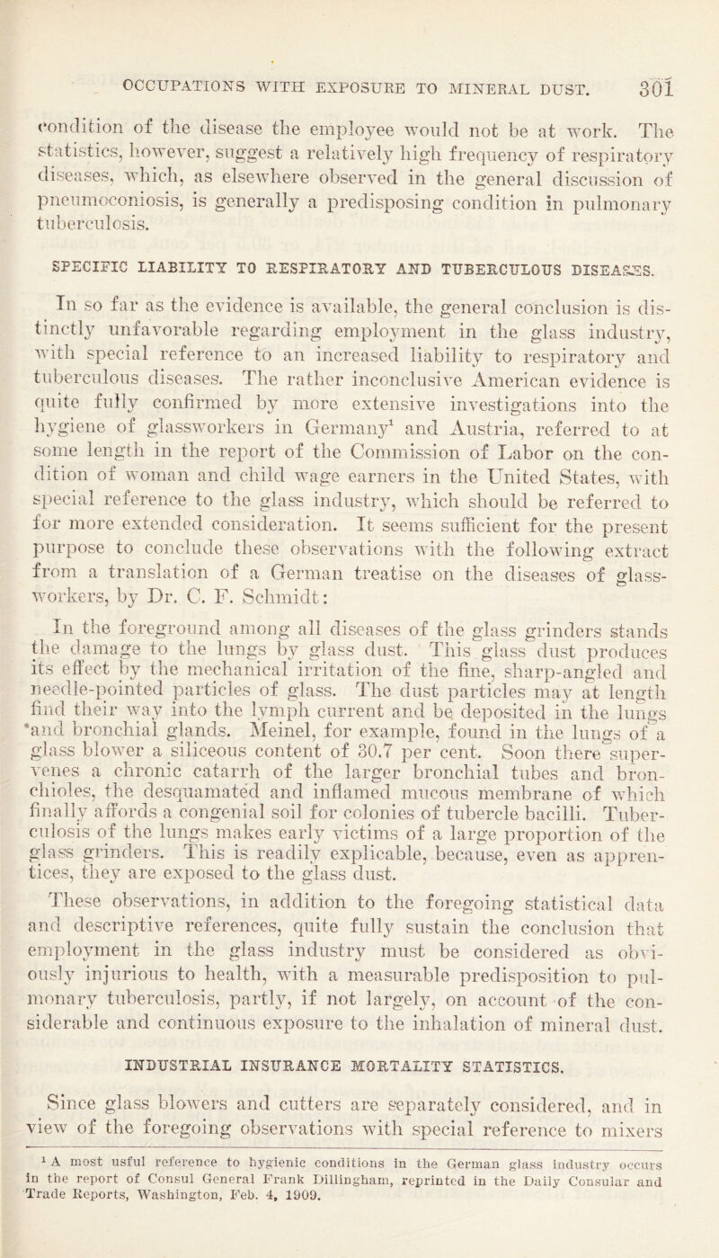 condition of the disease the employee would not be at work. The statistics, however, suggest a relatively high frequency of respiratory diseases, which, as elsewhere observed in the general discussion of pneumoconiosis, is generally a predisposing condition in pulmonary tuberculosis. SPECIFIC LIABILITY TO RESPIRATORY AND TUBERCULOUS DISEASES. In so far as the evidence is available, the general conclusion is dis¬ tinctly unfavorable regarding employment in the glass industry, with special reference to an increased liability to respiratory and tuberculous diseases. The rather inconclusive American evidence is quite fully confirmed by more extensive investigations into the hygiene of glassworkers in Germany' and Austria, referred to at some length in the report of the Commission of Labor on the con¬ dition of woman and child wage earners in the United States, Avith special reference to the glass industry, which should be referred to for more extended consideration. It seems sufficient for the present purpose to conclude these observations with the folloAving extract from a translation of a German treatise on the diseases of glass- Avorkers, by Dr. C. F. Schmidt: In the foreground among all diseases of the glass grinders stands the damage to the lungs by glass^ dust. This glass dust produces *ec y the mechanical irritation of the fine, sharp-angled and needle-pointed particles of glass. The dust particles may at length find their way into the lymph current and be deposited in the lungs •and bronchial glands. Meinel, for example, found in the lungs of a glass bloAver a siliceous content of 30.7 per cent. Soon there super¬ venes a chronic catarrh of the larger bronchial tubes and bron¬ chioles, the desr|uamated and inflamed mucous membrane of Avhich finally affords a congenial soil for colonies of tubercle bacilli. Tuber¬ culosis of the lungs makes early Auctims of a large proportion of the glass grinders. This is readily explicable, because, even as appren¬ tices, they are exposed to the glass dust. These observations, in addition to the foregoing statistical data and descriptive references, quite fully sustain the conclusion that employment in the glass industry must be considered as obvi¬ ously injurious to health, with a measurable predisposition to pul¬ monary tuberculosis, partly, if not largely, on account of the con¬ siderable and continuous exposure to the inhalation of mineral dust. INDUSTRIAL INSURANCE MORTALITY STATISTICS. Since glass bloAvers and cutters are separately considered, and in vieAV of the foregoing observations Avith special reference to mixers 1 A most usfiil reference to hygienic conditions in the German glass industry occurs in the report of Consul General Frank Dillingham, reprinted in the Daily Consular and Trade Reports, Washington, Feb. 4, 1909.