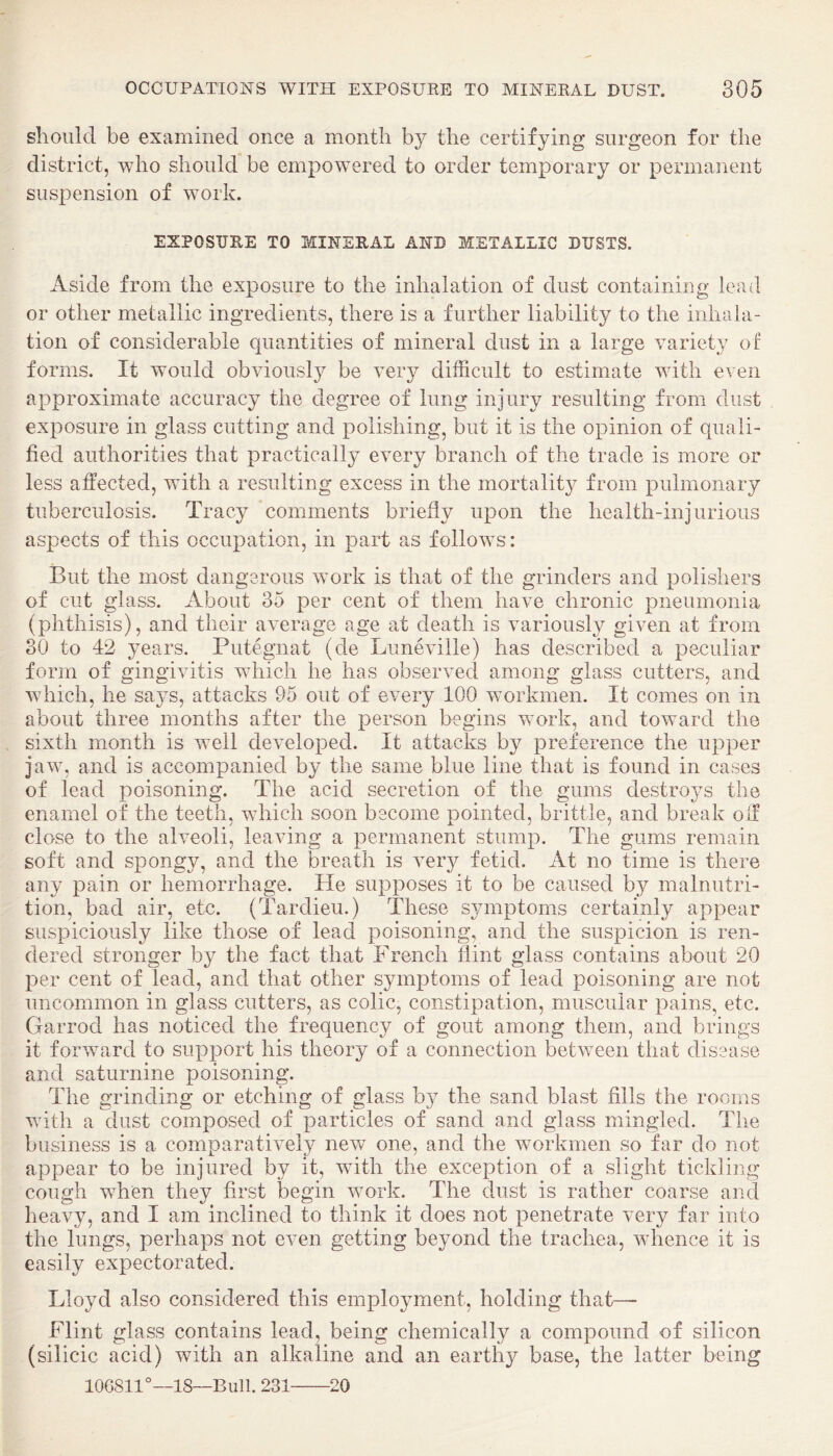 should be examined once a month by the certifying surgeon for the district, who should be empowered to order temporary or permanent suspension of work. EXPOSURE TO MINERAL AND METALLIC DUSTS. Aside from the exposure to the inhalation of dust containing lead or other metallic ingredients, there is a further liability to the inhala¬ tion of considerable quantities of mineral dust in a large variety of forms. It would obviously be very difficult to estimate with even approximate accuracy the degree of lung injury resulting from dust exposure in glass cutting and polishing, but it is the opinion of quali¬ fied authorities that practically every branch of the trade is more or less affected, with a resulting excess in the mortality from pulmonary tuberculosis. Tracy comments briefly upon the health-injurious aspects of this occupation, in part as follows: But the most dangerous work is that of the grinders and polishers of cut glass. About 35 per cent of them have chronic pneumonia (phthisis), and their average age at death is variously given at from 30 to 42 years. Putegnat (de Luneville) has described a peculiar form of gingivitis which he has observed among glass cutters, and which, he saj^s, attacks 95 out of every 100 workmen. It comes on in about three months after the person begins work, and toward the sixth month is well developed. It attacks by preference the upper jaw, and is accompanied by the same blue line that is found in cases of lead poisoning. The acid secretion of the gums destroys the enamel of the teeth, which soon become pointed, brittle, and break off close to the alveoli, leaving a permanent stump. The gums remain soft and spongy, and the breath is very fetid. At no time is there any pain or hemorrhage. Pie supposes it to be caused by malnutri¬ tion, bad air, etc. (Tardieu.) These symptoms certainly appear suspiciously like those of lead poisoning, and the suspicion is ren¬ dered stronger by the fact that P'rench flint glass contains about 20 per cent of lead, and that other symptoms of lead poisoning are not uncommon in glass cutters, as colic, constipation, muscular pains, etc. Garrod has noticed the frequency of gout among them, and brings it forward to support his theory of a connection between that disease and saturnine poisoning. The grinding or etching of glass by the sand blast fills the rooms with a dust composed of particles of sand and glass mingled. The business is a comparatively new one, and the workmen so far do not appear to be injured by it, with the exception of a slight tickling cough when they first begin work. The dust is rather coarse and heavy, and I am inclined to think it does not penetrate very far into the lungs, perhaps not even getting beyond the trachea, whence it is easily expectorated. Lloyd also considered this employment, holding that— Flint glass contains lead, being chemically a compound of silicon (silicic acid) with an alkaline and an earthy base, the latter being 100811°—18—Bull. 231-20