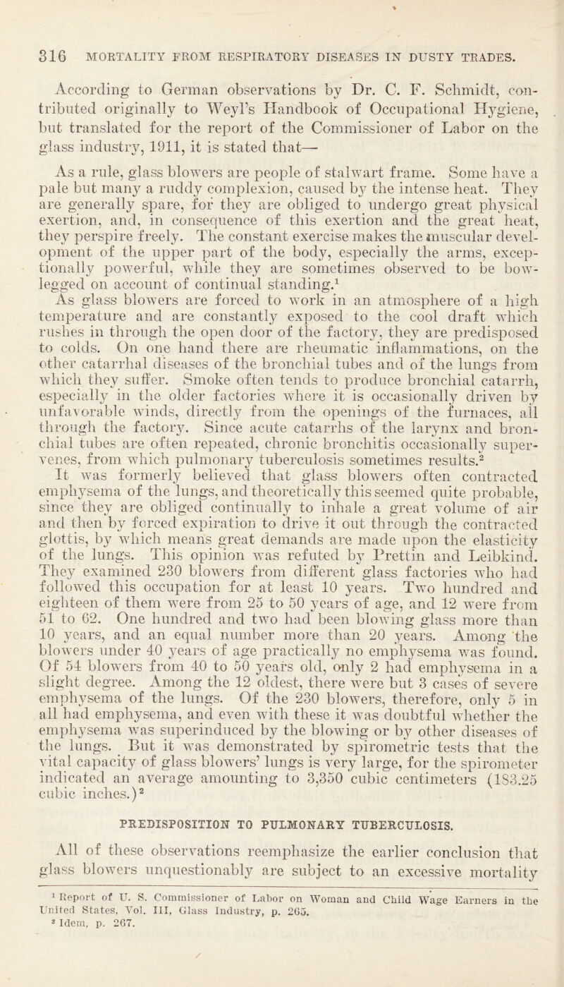 % 816 MORTALITY FROM RESPIRATORY DISEi^SES IN DUSTY TRADES. According to German observations by Dr. C. F. Schmidt, con¬ tributed originally to Weyl’s Flandbook of Occupational H^^giene, but translated for the report of the Commissioner of Labor on the glass industry, 1911, it is stated that— As a rule, glass blovnrs are people of stahvart frame. Some have a pale but many a ruddy complexion, caused b}^ the intense heat. They are generally spare, for they are obliged to undergo great physical exertion, and, in consequence of this exertion and the great heat, they perspire freely. The constant exercise makes the muscular devel¬ opment of the upper part of the body, especially the arms, excep¬ tionally powerful, while they are sometimes observed to be bow- legged on account of continual standing.^ As glass blowers are forced to work in an atmosphere of a high temperature and are constantly exposed to the cool draft vdiich rushes in through the open door of the factory, they are predisposed to colds. On one hand there are rheumatic inflammations, on the other catarrhal diseases of the bronchial tubes and of the lungs from which they suffer. Smoke often tends to produce bronchial catarrh, especially in the older factories vdiere it is occasionally driven by unfavorable winds, directly from the openings of the furnaces, ail through the factory. Since acute catarrhs of the larynx and bron¬ chial tubes are often repeated, chronic bronchitis occasionally super¬ venes, from which pulmonary tuberculosis sometimes results.^ It was formerly believed that glass blowers often contracted emphysema of the lungs, and theoretically this seemed quite probable, since they are obliged continually to inhale a great volume of air and then by forced expiration to drive it out through the contracted glottis, by which means great demands are made upon the elasticity of the lungs. This opinion w’as refuted by Prettin and Leibkind. They exammed 230 blovnrs from different glass factories who had followed this occupation for at least 10 years. Two hundred and eighteen of them were from 25 to 50 years of age, and 12 were from 51 to 62. One hundred and two had been blovdng glass more than 10 years, and an equal number more than 20 years. Among 'the blowers under 40 years of age practically no emphysema was found. Of 54 blowers from 40 to 50 years old, only 2 had emphysema in a slight degree. Among the 12 oldest, there were but 3 cases of severe emphysema of the lungs. Of the 230 blowers, therefore, only 5 in all had emphysema, and even with these it was doubtful whether the emphysema was superinduced by the blowing or by other diseases of the lungs. But it was demonstrated by spirometric tests that the vital capacity of glass blowers’ lungs is very large, for the spirometer indicated an average amounting to 3,350 cubic centimeters (1S3.25 cubic inches.) ^ PREDISPOSITION TO PULMONARY TUBERCULOSIS. All of these observations reemphasize the earlier conclusion that glass blowers unquestionably are subject to an excessive mortality 1 Report of U. S. Commissioner of Labor on AVoman and Child Wage Earners in the United States, Vol. Ill, Glass Industry, p. 265.